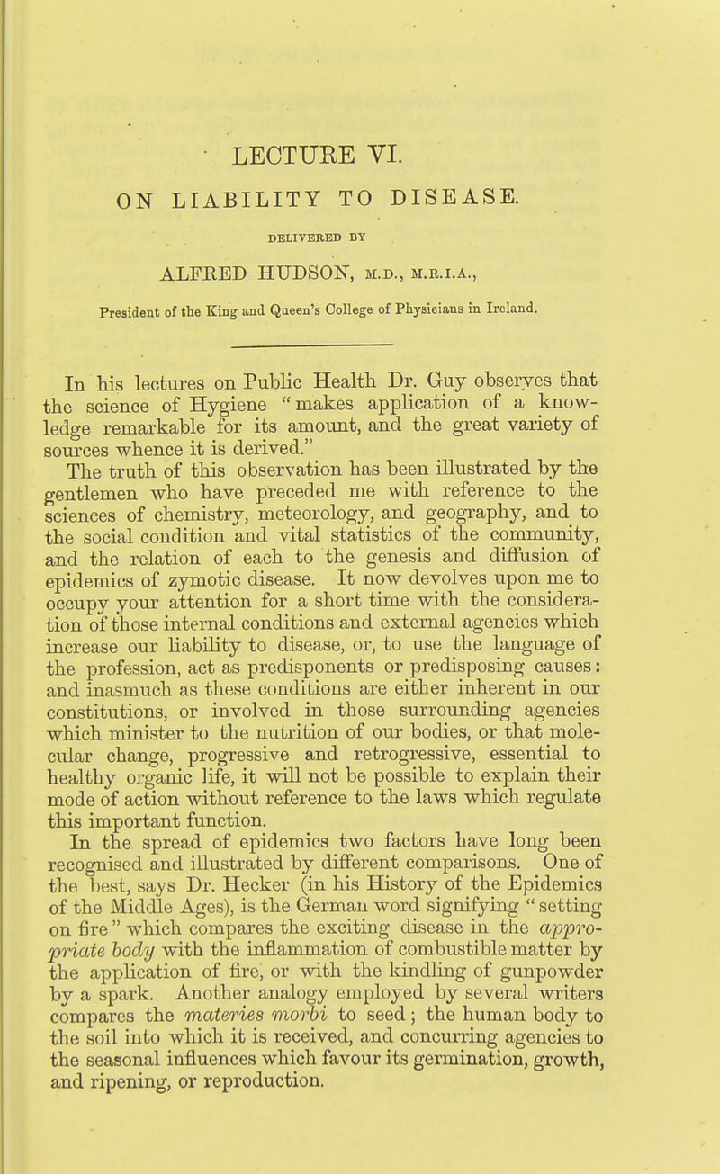 ON LIABILITY TO DISEASE. DELIVERED BY ALFEED HUDSON, m.d., m.e.i.a., President of the King and Queen's College of Physicians in Ireland. In his lectures on Public Health Dr. Guy observes that the science of Hygiene  makes application of a know- ledge remarkable for its amount, and the great variety of sources whence it is derived. The truth of this observation has been illustrated by the gentlemen who have preceded me with reference to the sciences of chemistry, meteorology, and geogTaphy, and to the social condition and vital statistics of the community, and the relation of each to the genesis and diffusion of epidemics of zymotic disease. It now devolves upon me to occupy your attention for a short time with the considera- tion of those internal conditions and external agencies which increase our liability to disease, or, to use the language of the profession, act as predisponents or predisposing causes: and inasmuch as these conditions are either inherent in our constitutions, or involved in those surrounding agencies which minister to the nutrition of our bodies, or that mole- cular change, progressive and retrogressive, essential to healthy organic life, it will not be possible to explain their mode of action vnthout reference to the laws which regulate this important function. In the spread of epidemics two factors have long been recognised and illustrated by different comparisons. One of the best, says Dr. Hecker (in his History of the Epidemics of the Middle Ages), is the German word signifying  setting on fire  which compares the exciting disease in the ajjpro- priate body with the inflammation of combustible matter by the application of fire, or with the kindling of gunpowder by a spark. Another analogy employed by several writers compares the materies morbi to seed; the human body to the soil into which it is received, and concurring agencies to the seasonal influences which favour its gerraination, growth, and ripening, or reproduction.