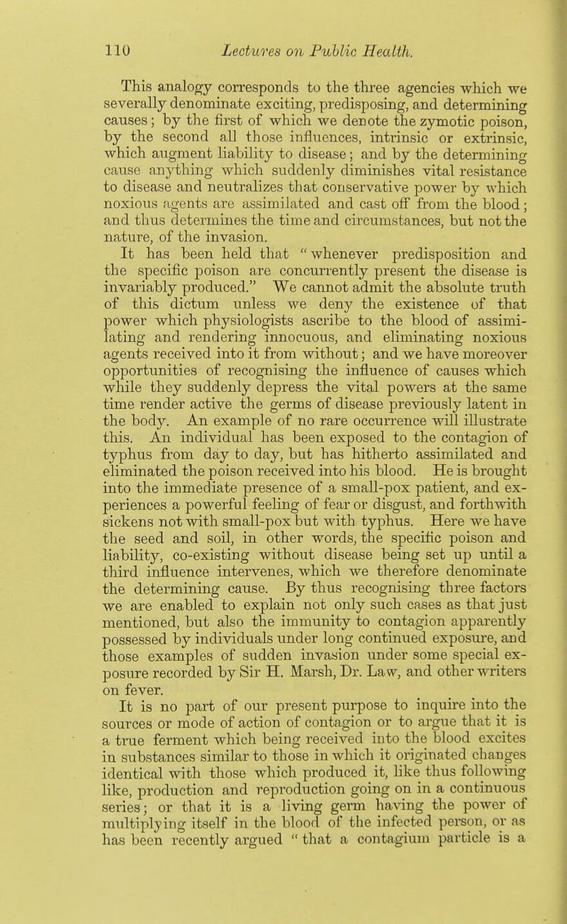 This analogy corresponds to the three agencies which we severally denominate exciting, predisposing, and determining causes; by the first of which we denote the zymotic poison, by the second all those influences, intrinsic or extrinsic, which augment liability to disease; and by the determining cause anything which suddenly diminishes vital resistance to disease and neutralizes that conservative power by which noxious agents are assimilated and cast off from the blood; and thus determines the time and circumstances, but not the nature, of the invasion. It has been held that whenever predisposition and the specific poison are concurrently present the disease is invariably produced. We cannot admit the absolute truth of this dictum unless we deny the existence of that power which physiologists ascribe to the blood of assimi- lating and rendering innocuous, and eliminating noxious agents received into it from without; and we have moreover opportunities of recognising the influence of causes which while they suddenly depress the vital powers at the same time render active the germs of disease previously latent in the body. An example of no rare occurrence will illustrate this. An individual has been exposed to the contagion of typhus from day to day, but has hitherto assimilated and eliminated the poison received into his blood. He is brought into the immediate presence of a smaU-pox patient, and ex- periences a powerful feeling of fear or disgust, and forthwith sickens not with small-pox but with typhus. Here we have the seed and soil, in other words, the specific poison and liability, co-existing without disease being set up until a third influence intervenes, which we therefore denominate the determining cause. By thus recognising three factors we are enabled to explain not only such cases as that just mentioned, but also the immunity to contagion apparently possessed by individuals under long continued exposui-e, and those examples of sudden invasion under some special ex- posiire recorded by Sir H. Marsh, Dr. Law^, and other writers on fever. It is no part of our present purpose to inquh*e into the sources or mode of action of contagion or to argue that it is a true ferment which being received into the blood excites in substances similar to those in which it originated changes identical with those which produced it, like thus following like, production and reproduction going on in a continuous series; or that it is a living germ having the power of multiplying itself in the blood of the infected person, or as has been recently argued  that a contagium particle is a