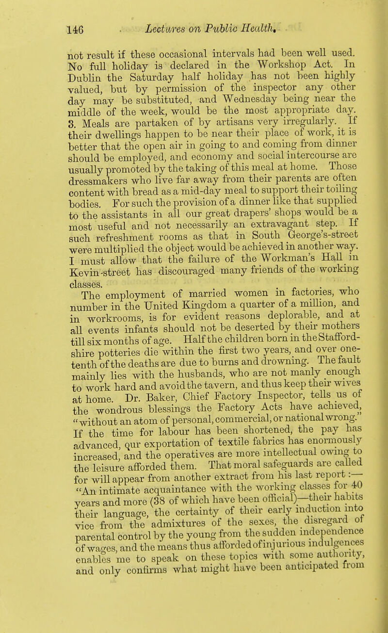 not result if these occasional intervals had been well used. No Ml holiday is declared in the Workshop Act. In Dublin the Saturday half holiday has not been highly valued, but by permission of the inspector any other day may be substituted, and Wednesday being near the middle of the week, would be the most appropriate day. 3. Meals are partaken of by artisans very irregularly. _ If their dwellings happen to be near their place of work, it is better that the open air in going to and coming from dinner should be employed, and economy and social intercourse are usually promoted by the taking of this meal at home. Those dressmakers who live far away fi'om their parents are often content with bread as a mid-day meal to support their toiling bodies. For such the provision of a dinner like that supplied to the assistants in all our great drapers' shops would be a most useful and not necessarily an extravagant step. If such refreshment rooms as that in South George's-street were multiplied the object would be achieved in another way. I must allow that the failure of the Workman's Hall in Kevin-street has discouraged many friends of the workmg clcLSSGS The employment of married women in factories, who number in the United Kingdom a quarter of a million, and in workrooms, is for evident reasons deplorable, and at aU events infants should not be deserted by then: mothers till six months of age. Half the children born m the Stafford- shire potteries die within the first two years, and ov^^'o^^ tenth of the deaths are due to burns and drownmg. The fault mainly lies with the husbands, who are not manly enough to work hard and avoid the tavern, and thus keep theu: wives at home Dr. Baker, Chief Factory Inspector, teUs us ot the wondrous blessings the Factory Acts have achieved,  without an atom of personal, commercial, or national wi'ong. If the time for labour has been shortened, the pay has advanced, qur exportation of textile fabrics has enoi-mously increased, and the operatives are more mteUectual owing to the leisure afforded them. That moral safeguards are caUed for will appear from another extract from his last report :— An intimate acquaintance with the working classes for 40 years and more (38 of which have been official)--tlieu- habits their language, the certainty of their early induction into vice from the admixtures of the sexes, the _ disregard of parental control by the young from the sudden independence of waaes, and the means thus afforded of injurious indulgences enables me to speak on these topics with some authority, and only confirms what might have been anticipated from