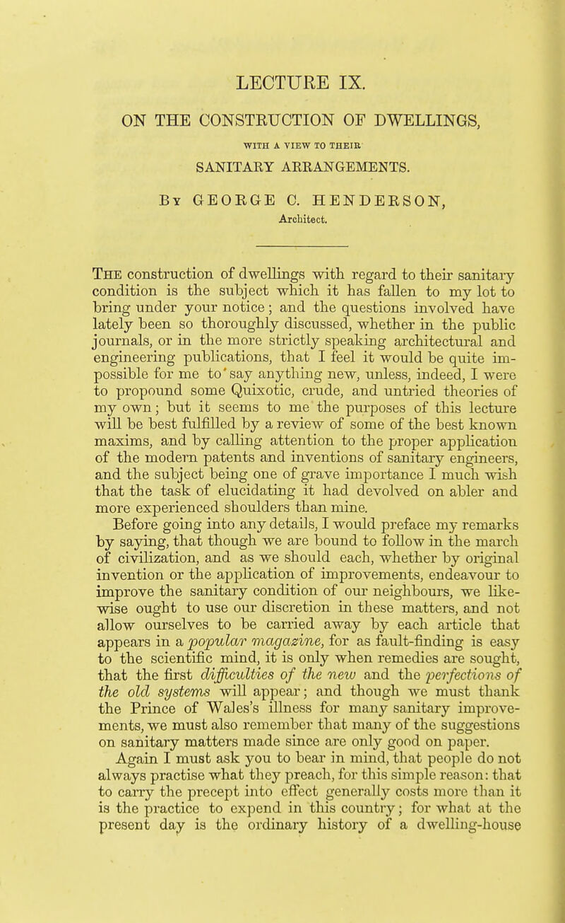 ON THE CONSTRUCTION OF DWELLINGS, WITH A VIEW TO THEIR SANITAKY ARRANGEMENTS. By GEORGE 0. HENDERSON, Architect. The construction of dwellings with regard to their sanitaiy condition is the subject which it has fallen to my lot to bring under your notice; and the questions involved have lately been so thoroughly discussed, whether in the public journals, or in the more strictly speaking architectural and engineering publications, that I feel it would be quite im- possible for me to'say anything new, unless, indeed, I were to propound some Quixotic, crude, and untried theories of my own; but it seems to me the purposes of this lecture will be best fulfilled by a review of some of the best known maxims, and by calling attention to the proper application of the modern patents and inventions of sanitary engineers, and the subject being one of grave importance I much wish that the task of elucidating it had devolved on abler and more experienced shoulders than mine. Before going into any details, I would preface my remarks by saying, that though we are bound to foUow in the march of civilization, and as we should each, whether by original invention or the appHcation of improvements, endeavour to improve the sanitary condition of our neighbours, we like- wise ought to use our discretion in these matters, and not allow ourselves to be carried away by each article that appears in a popular magazine, for as fault-finding is easy to the scientific mind, it is only when remedies are sought, that the first difficulties of the new and the 'perfections of the old systems will appear; and though we must thank the Prince of Wales's illness for many sanitary improve- ments, we must also remember that many of the suggestions on sanitary matters made since are only good on paper. Again I must ask you to bear in mind, that people do not always practise what they preach, for this simple reason: that to carry the precept into effect generally costs more than it is the practice to expend in this country; for what at the present day is the ordinaiy history of a dwelling-house