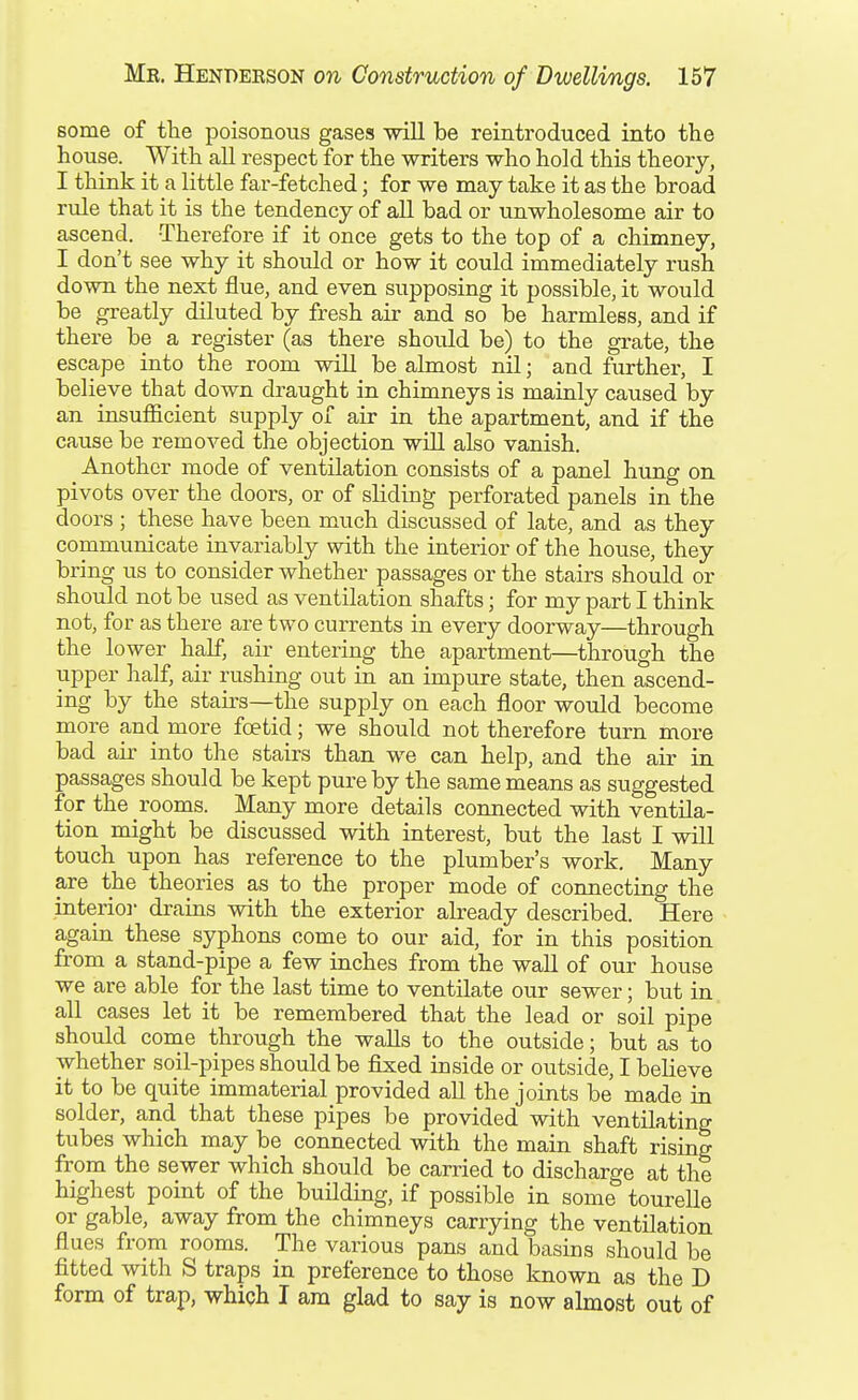 some of the poisonous gases will be reintroduced into the house. With all respect for the writers who hold this theory, I think it a little far-fetched; for we may take it as the broad rule that it is the tendency of all bad or unwholesome air to ascend. Therefore if it once gets to the top of a chimney, I don't see why it should or how it could immediately rush down the next flue, and even supposing it possible, it would be greatly diluted by fresh air and so be harmless, and if there be a register (as there should be) to the grate, the escape into the room will be almost nil; and further, I believe that down draught in chimneys is mainly caused by an insuiOficient supply of air in the apartment, and if the cause be removed the objection will also vanish. Another mode of ventilation consists of a panel hung on pivots over the doors, or of sliding perforated panels in the doors ; these have been much discussed of late, and as they communicate invariably with the interior of the house, they bring us to consider whether passages or the stairs should or should not be used as ventilation shafts; for my part I think not, for as there are two currents in every doorway—through the lower half, air entering the apartment—through the upper half, air rushing out in an impure state, then ascend- ing by the stairs—the supply on each floor would become more and more foetid; we should not therefore turn more bad air into the stairs than we can help, and the air in passages should be kept pure by the same means as suggested for the rooms. Many more details connected with ventila- tion might be discussed with interest, but the last I will touch upon has reference to the plumber's work. Many are the theories as to the proper mode of connecting the interior drains with the exterior already described. Here again these syphons come to our aid, for in this position from a stand-pipe a few inches from the wall of our house we are able for the last time to ventilate our sewer; but in all cases let it be remembered that the lead or soil pipe should come through the walls to the outside; but as to whether soil-pipes should be fixed inside or outside, I believe it to be quite immaterial provided all the joints be made in solder, and that these pipes be provided with ventilating tubes which may be connected with the main shaft rising from the sewer which should be carried to discharge at the highest point of the building, if possible in some tourelle or gable, away from the chimneys carrying the ventilation flues from rooms. The various pans and basins should be fitted with S traps in preference to those known as the D form of trap, whiqh I am glad to say is now almost out of