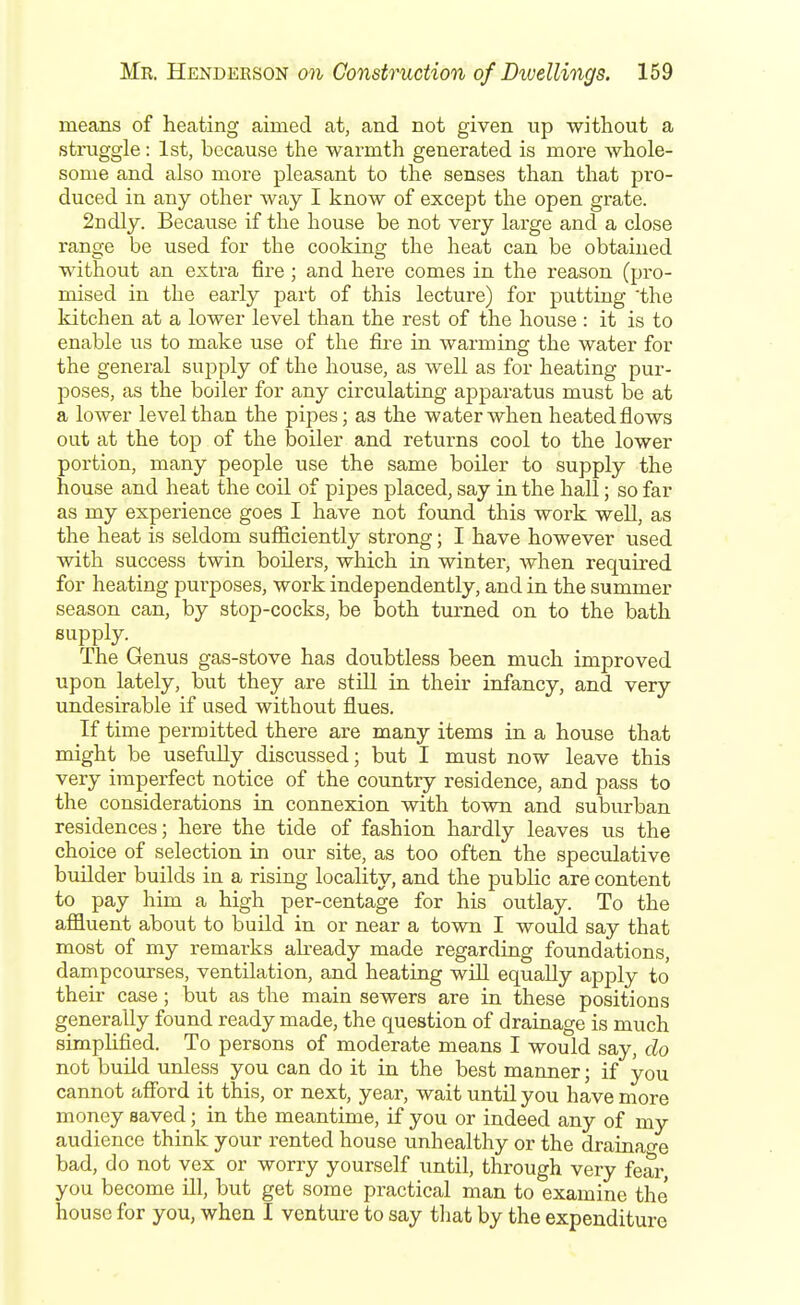 means of heating aimed at, and not given up without a struggle: 1st, because the warmth generated is more Avhole- some and also more pleasant to the senses than that pro- duced in any other way I know of except the open grate. 2iidly. Because if the house be not very large and a close range be used for the cooking the heat can be obtained without an extra fire; and here comes in the i-eason (pro- mised in the early part of this lecture) for putting 'the kitchen at a lower level than the rest of the house : it is to enable us to make use of the fire in warming the water for the general supply of the house, as well as for heating pur- poses, as the boiler for any circulating apparatus must be at a lower level than the pipes; as the water when heated flows out at the top of the boiler and returns cool to the lower portion, many people use the same boiler to supply the house and heat the coil of pipes placed, say in the hall; so far as my experience goes I have not found this woi'k weU, as the heat is seldom sufficiently strong; I have however used with success twin boilers, which in winter, when required for heating purposes, work independently, and in the summer season can, by stop-cocks, be both turned on to the bath supply. The Genus gas-stove has doubtless been much improved upon lately, but they are still in their infancy, and very undesirable if used without flues. If time permitted there are many items in a house that might be usefuUy discussed; but I must now leave this very imperfect notice of the country residence, and pass to the considerations in connexion with town and suburban residences; here the tide of fashion hardly leaves us the choice of selection in our site, as too often the speculative builder builds in a rising locality, and the public are content to pay him a high per-centage for his outlay. To the affluent about to build in or near a town I would say that most of my remarks akeady made regarding foundations, dampcourses, ventilation, and heating will equally apply to their case; but as the main sewers are in these positious generally found ready made, the question of drainage is much simplified. To persons of moderate means I would say, do not build unless you can do it in the best manner; if you cannot afibrd it this, or next, year, wait until you have more money saved; in the meantime, if you or indeed any of my audience think your rented house unhealthy or the drainao-e bad, do not vex or worry yourself until, through very fear, you become ill, but get some practical man to examine the' house for you, when I venture to say that by the expenditure