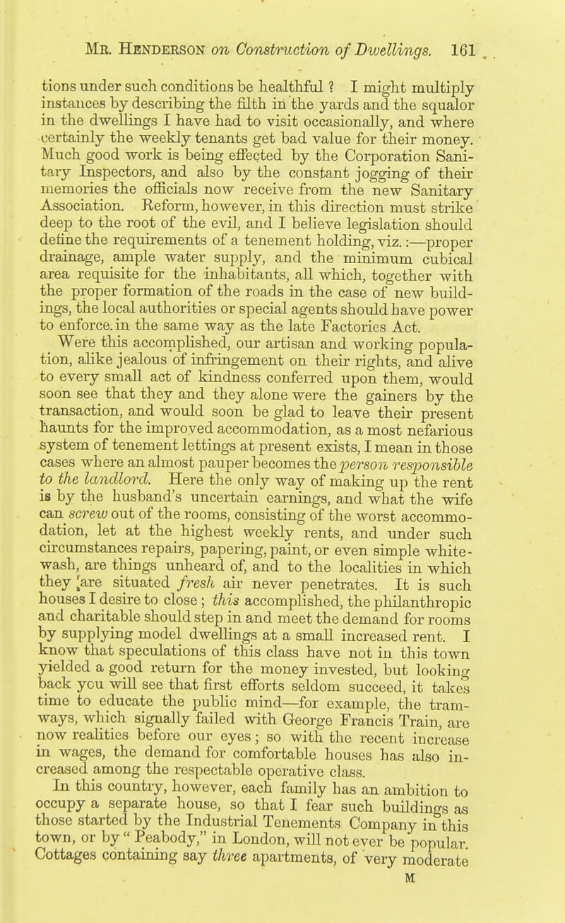tioDS under such conditions be healthful ? I might multiply instances by describing the filth in the yards and the squalor in the dwellings I have had to visit occasionally, and where certainly the weekly tenants get bad value for their money. Much good work is being efiected by the Corporation Sani- tary Inspectors, and also by the constant jogging of their memories the officials now receive from the new Sanitary Association. Reform, however, in this direction must strike deep to the root of the evil, and I believe legislation should define the requirements of a tenement holding, viz.:—proper drainage, ample water supply, and the minimum cubical area requisite for the inhabitants, all which, together with the proper formation of the roads in the case of new build- ings, the local authorities or special agents should have power to enforce, in the same way as the late Factories Act. Were this accomplished, our artisan and working popula- tion, alike jealous of infringement on their rights, and alive to every small act of kindness conferred upon them, would soon see that they and they alone were the gainers by the transaction, and would soon be glad to leave their present haunts for the improved accommodation, as a most nefarious system of tenement lettings at present exists, I mean in those cases where an almost pauper becomes thej^erson responsible to the landlord. Here the only way of making up the rent is by the husband's uncertain earnings, and what the wife can screiu out of the rooms, consisting of the worst accommo- dation, let at the highest weekly rents, and under such circumstances repairs, papering, paint, or even simple white- wash, are things unheard of, and to the localities in which they ^are situated fresh air never penetrates. It is such houses I desire to close; this accomplished, the philanthropic and charitable should step in and meet the demand for rooms by supplying model dwellings at a small increased rent. I know that speculations of this class have not in this town yielded a good return for the money invested, but looking back you wiU see that first efibrts seldom succeed, it takes time to educate the public mind—for example, the tram- ways, which signally failed with George Francis Train, are now reahtics before our eyes; so with the recent increase in wages, the demand for comfortable houses has also in- creased among the respectable operative class. In this country, however, each family has an ambition to occupy a separate house, so that I fear such buildings as those started by the Industrial Tenements Company in this town, or by  Peabody, in London, will not ever be popular Cottages containing say three apartments, of very moderate M