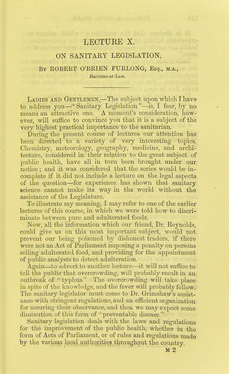 ON SANITARY LEGISLATION. By EGBERT O'BRIEN FURLONG, Esq., m.a., Barrister-at-Law. Ladies and Gentlemen,—The subject upon which I have to address you— Sanitary Legislation —is, I fear, by no means an attractive one. A moment's consideration, how- ever, wiU suffice to convince you that it is a subject of the very highest practical importance to the sanitarian. During the present course of lectures our attention has been directed to a variety of very interesting topics. Chemistry, meteorology, geography, medicine, and archi- tecture, considered in their relation to the great subject of public health, have aU. in turn been brought under our notice ; and it was considered that the series would be in- complete if it did not include a lecture on the legal aspects of the question—^for experience has shown that sanitary science cannot make its way in the world without the assistance of the Legislature. To illustrate my meaning, I may refer to one of the earlier lectures of this course, in which we were told how to discri- minate between pure and adulterated foods. Now, all the information which our friend, Dr. Reynolds, could give us on this most important subject, would not prevent our being poisoned by dishonest traders, if there were not an Act of Parliament imposing a penalty on persons selling adulterated food, and providing for the appointment of public analysts to detect adulteration. Again—to advert to another lecture—it will not suffice to tell the public that overcrowding, wiU probably result in an outbreak of  typhus. The overcrowding will take place in spite of the knowledge, and the fever will probably foUow. The sanitary legislator must come to Dr. Grimshaw's assist- ance with stringent regulations, and an efficient organization for securing their observance, and then we may expect some diminution of this form of  preventable disease.'^ Sanitary legislation deals with the laws and regulations for the improvement of the public health, whether in the form of Acts of Parliament, or of rules and regulations made by the various local authorities throughout the country. M 2