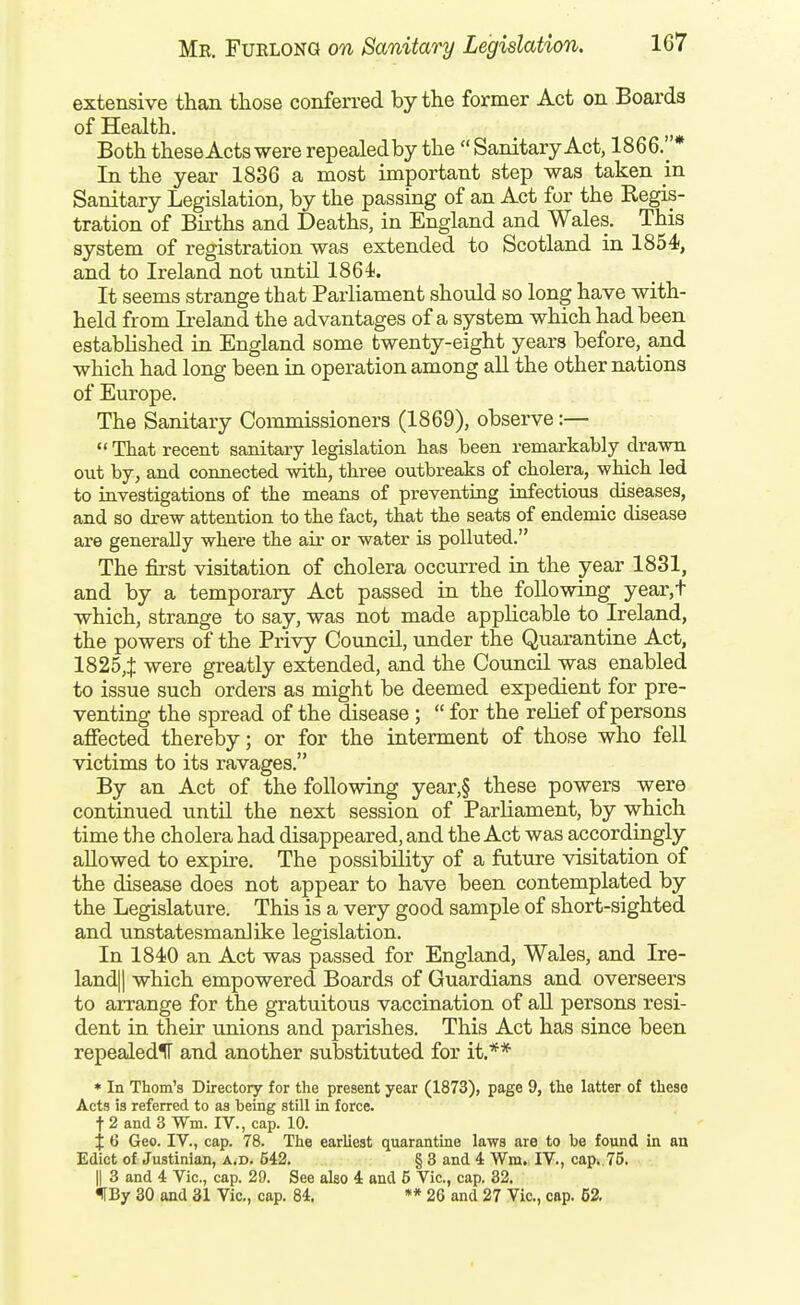 extensive than those conferred by the former Act on Boards of Health. Both these Acts were repealedby the  Sanitary Act, 1866.* In the year 1836 a most important step was taken m Sanitary Legislation, by the passing of an Act for the Regis- tration of Births and Deaths, in England and Wales. This system of registration was extended to Scotland in 1854, and to Ireland not until 1864. It seems strange that Parliament should so long have with- held from Ireland the advantages of a system which had been established in England some twenty-eight years before, and which had long been in operation among all the other nations of Europe. The Sanitary Commissioners (1869), observe:—  That recent sanitary legislation has been remarkably drawn out by, and connected with, three outbreaks of cholera, which led to investigations of the means of preventing infectious diseases, and so drew attention to the fact, that the seats of endemic disease are generally where the air or water is polluted. The first visitation of cholera occurred in the year 1831, and by a temporary Act passed in the following year,t which, strange to say, was not made applicable to Ireland, the powers of the Privy Council, under the Quarantine Act, 1825,$ were greatly extended, and the Coimcil was enabled to issue such orders as might be deemed expedient for pre- venting the spread of the disease;  for the relief of persons afiected thereby; or for the interment of those who fell victims to its ravages. By an Act of the following year,§ these powers were continued until the next session of Parliament, by which time the cholera had disappeared, and the Act was accordingly allowed to expire. The possibility of a future visitation of the disease does not appear to have been contemplated by the Legislature. This is a very good sample of short-sighted and unstatesmanlike legislation. In 1840 an Act was passed for England, Wales, and Ire- land] | which empowered Boards of Guardians and overseers to arrange for the gratuitous vaccination of all persons resi- dent in their unions and parishes. This Act has since been repealedlF and another substituted for it.** * In Thorn's Directory for the present year (1873), page 9, the latter of these Acts is referred to as being still in force, t 2 and 3 Wm. IV., cap. 10. X 6 Geo. IV., cap. 78. The earliest quarantine laws are to be found in an Edict of Justinian, a.d. 642. § 3 and 4 Wm. IV., cap. 75. II 3 and 4 Vic, cap. 29. See also 4 and 6 Vic, cap. 32. f By 30 and 31 Vic, cap. 84, »* 26 and 27 Vic, cap. 62,