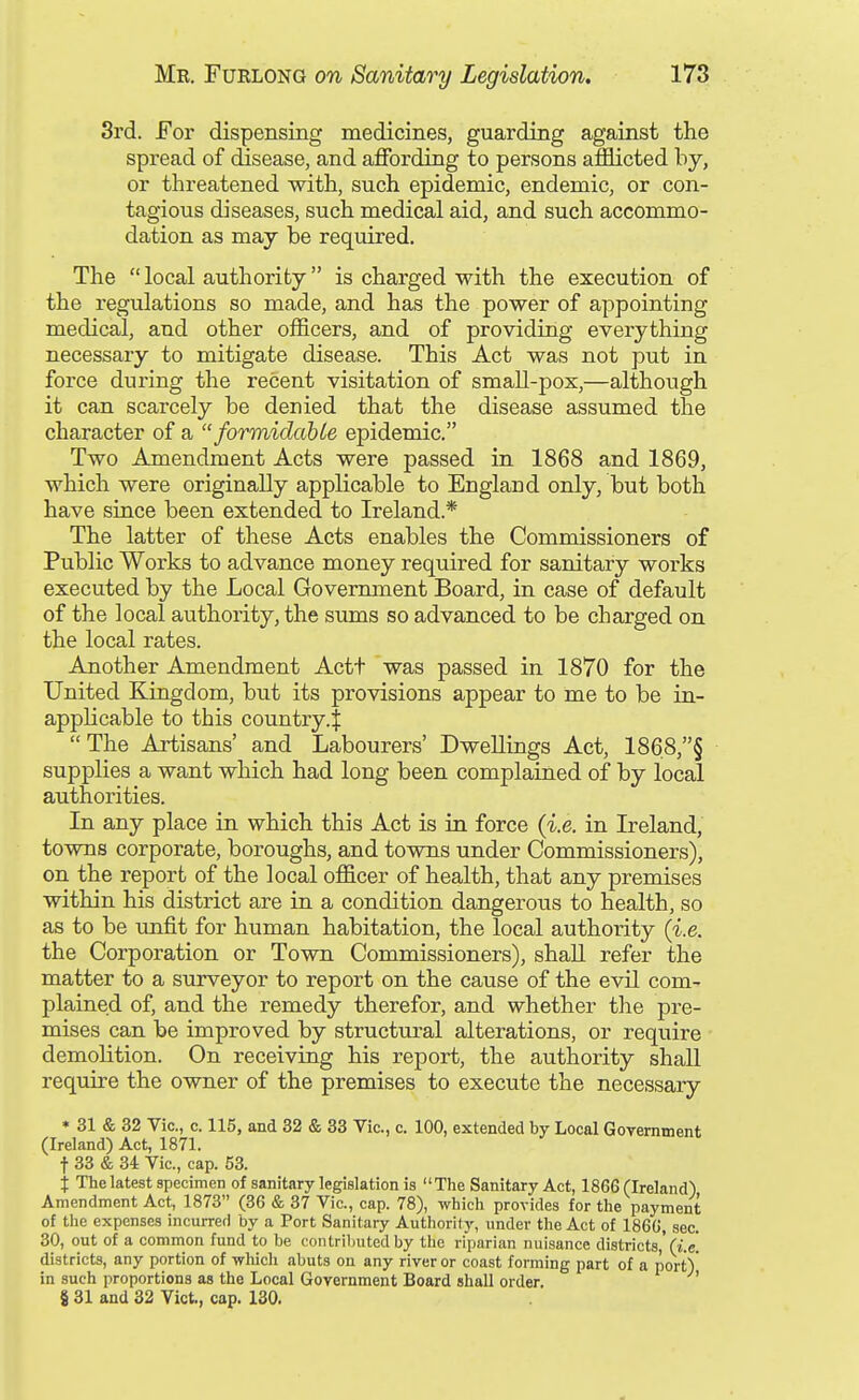 3rd. For dispensing medicines, guarding against the spread of disease, and affording to persons afflicted by, or threatened with, such epidemic, endemic, or con- tagious diseases, such medical aid, and such accommo- dation as may be required. The  local authority is charged with the execution of the regulations so made, and has the power of appointing medical, and other officers, and of providing everything necessary to mitigate disease. This Act was not put in force during the recent visitation of small-pox,—although it can scarcely be denied that the disease assumed the character of a  formidabte epidemic. Two Amendment Acts were passed in 1868 and 1869, which were originally applicable to England only, but both have since been extended to Ireland.* The latter of these Acts enables the Commissioners of Public Works to advance money required for sanitary works executed by the Local Government Board, in case of default of the local authority, the sums so advanced to be charged on the local rates. Another Amendment Actt was passed in 1870 for the United Kingdom, but its provisions appear to me to be in- applicable to this country.! The Artisans' and Labourers' Dwellings Act, 1868,§ supplies a want which had long been complained of by local authorities. In any place in which this Act is in force (i.e. in Ireland, towns corporate, boroughs, and towns under Commissioners), on the report of the local officer of health, that any premises within his district are in a condition dangerous to health, so as to be unfit for human habitation, the local authority (i.e. the Corporation or Town Commissioners), shall refer the matter to a surveyor to report on the cause of the evil com- plained of, and the remedy therefor, and whether the pre- mises can be improved by structural alterations, or require demolition. On receiving his report, the authority shall require the owner of the premises to execute the necessary * 31 & 32 Vic, c. 115, and 32 & 33 Vic, c. 100, extended by Local Government (Ireland) Act, 1871. t 33 & 34 Vic, cap. 53. j The latest specimen of sanitary legislation is The Sanitary Act, 1866 (Ireland) Amendment Act, 1873 (36 & 37 Vic, cap. 78), which provides for the payment of the expenses incurred by a Port Sanitary Authority, under the Act of 1866, sec 30, out of a common fund to be contributed by the riparian nuisance districts,'(i.c! districts, any portion of wluch abuts on any river or coast forming part of a port) in such proportions as the Local Government Board shall order.