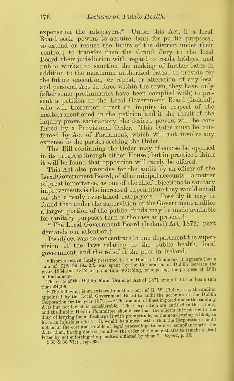 expense on the ratepayers.* Under this Act, if a local Board seek powers to acquire land for public purposes; to extend or reduce the limits of the district under their control; to transfer from the Grand Jviry to the local Board their jurisdiction with regard to roads, bridges, and public works; to sanction the making of further rates in addition to the maximum au.thorized rates; to provide for the future execution, or repeal, or alteration of any local and personal Act in force within the town, they have only (after some preliminaries have been complied with) to pre- sent a petition to the Local Government Board (Ireland), who wtII thereupon direct an inquiry in respect of the matters mentioned in the petition, and if the result of the inquiry prove satisfactory, the desired powers will be con- ferred by a Provisional Order. This Order must be con- firmed by Act of Parliament, which -v^ill not involve any expense to the parties seeking the Order. The Bill confirming the Order may of course be opposed in its progress through either House; but in practice I think it will be found that opposition will rarely be ofiered. This Act also provides for the audit by an officer of the Local Government Board, of all municipal accounts—a matter of great importance, as one of the chief objections to sanitary improvements is the increased expenditure they would entail on the already over-taxed ratepayers. Possibly it may be found that under the supervision of the Government auditor a larger portion of the public funds may be made available for sanitary purposes than is the case at present.f  The Local Government Board (Ireland) Act, 1872, next demands our attention.^ Its object was to concentrate in one department the super- vision of the laws relating to the public health, local government, and the'relief of the poor in Ireland. » From a return lately presented to the House of Commons, it appears that a sum of £18,199 19s. 2d, was spent by the Corporation of Dublin between the years 1864 and 1872 in promoting, watchmg, or opposing the progress of BiUs in Parliament. The costs of the DubUn Main Drainage Act of 1871 amounted to no less a sum than £4,2901 , „ -rrr t.- i j-. + The following is an extract from the report of G. W. Finlay, esq., the auditor appointed by the Local Government Board to audit the accounts of the Dubbn Corporation for the year 1872:—The amount of fines imposed under the sanitary Acts but not levied is considerable. The Corporation are entitled to these fines, and the Public Health Committee should see that the officers intrusted with the duty of levying them, discharge it with promptitude, as the non-levymg is likely to have an injurious effect. It woald be almost better that the Corporation should not incur the cost and trouble of legal proceedings to enforce comphance with the Acts, than, having done so, to allow the order of the magistrates to remam a dead letter by not enforcing the penalties inflicted by them.—Report, p. 12.