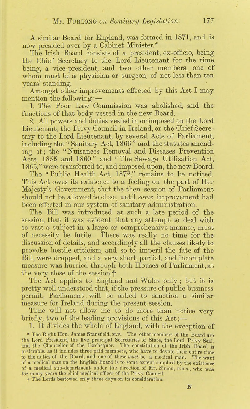 A similar Board for England, was formed in 187J, and is now presided over by a Cabinet Minister.* The Irish Board consists of a president, ex-officio, being the Chief Secretary to the Lord Lieutenant for the time being, a vice-president, and two other members, one of whom must be a physician or surgeon, of not less than ten years' standing. Amongst other improvements effected by this Act I may mention the following:— 1. The Poor Law Commission was abolished, and the functions of that body vested in the new Board. 2. All powers and duties vested in or imposed on the Lord Lieutenant, the Pxivy Council in Ireland, or the Chief Secre- tary to the Lord Lieutenant, by several Acts of ParKament, including the Sanitary Act, 18C6, and the statutes amend- ing it; the Nuisances Kemoval and Diseases Prevention Acts, 1856 and 1860, and  The Sewage Utilization Act,' 1865, were transfeiTed to, and imposed upon, the new Board. The Public Health Act, 1872, remains to be noticed. This Act owes its existence to a feeling on the part of Her Majesty's Government, that the then session of Parliament should not be allowed to close, until some improvement had been effected in our system of sanitary administration. The Bill was introduced at such a late period of the session, that it was evident that any attempt to deal with so vast a subject in a large or comprehensive manner, must of necessity be futile. There was really no time for the discussion of details, and accordingly all the clauses likely to provoke hostile criticism, and so to imperil the fate of the Bill, were dropped, and a very short, partial, and incomplete measure was hurried through both Houses of Parliament, at the very close of the session.-f- The Act applies to England and Wales only; but it is pretty well understood that, if the pressure of public business permit. Parliament. will be asked to sanction a similar measure for Ireland during the present session. Time will not allow me to do more than notice very briefly, two of the leading provisions of this Act;— 1. It divides the whole of England, with the exception of * The Right Hon. James Stansfield, m.p. The other members of the Board are the Lord President, the five principal Secretaries of State, the Lord Privy Seal and the Chancellor of the Exchequer. The constitution of the Irish Board ia preferable, as it includes three paid members, who have to devote their entire time to the duties of the Board, and one of these mtist be a medical man. The want of a medical man on the English Board is to some extent supplied by the existence of a medical sub-department under the direction of Mr. Simon, f.r.s., who was for many years the chief medical officer of the Privy Council. + The Lords bestowed only three days on its consideration. N