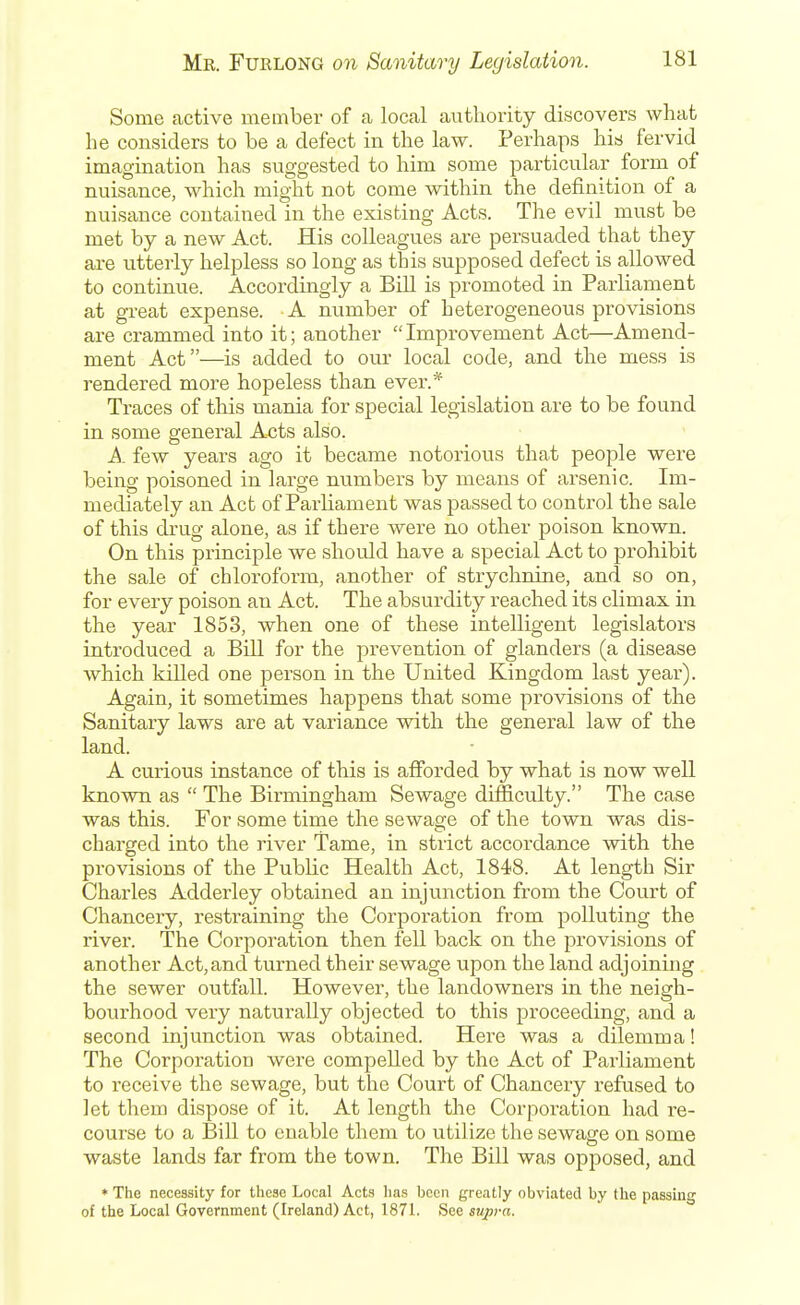 Some active member of a local authority discovers what he considers to be a defect in the law. Perhaps his fervid imagination has suggested to him some particular form of nuisance, which might not come within the definition of a nuisance contained in the existing Acts. The evil must be met by a new Act. His colleagues are persuaded that they are utterly helpless so long as this supposed defect is allowed to continue. Accordingly a Bill is promoted in Parliament at great expense. A number of heterogeneous provisions are crammed into it; another Improvement Act—Amend- ment Act—is added to our local code, and the mess is rendered more hopeless than ever.* Traces of this mania for special legislation are to be found in some general Acts also. A few years ago it became notorious that people were being poisoned in large numbers by means of arsenic. Im- mediately an Act of Parliament was passed to control the sale of this di-ug alone, as if there were no other poison known. On this principle we should have a special Act to prohibit the sale of chloroform, another of strychnine, and so on, for every poison an Act. The absurdity reached its climax in the year 1853, when one of these intelligent legislators introduced a Bill for the prevention of glanders (a disease which killed one person in the United Kingdom last year). Again, it sometimes happens that some provisions of the Sanitary laws are at variance with the general law of the land. A curious instance of this is afforded by what is now well known as  The Birmingham Sewage difficulty. The case was this. For some time the sewage of the town was dis- charged into the river Tame, in strict accordance with the provisions of the Public Health Act, 1848. At length Sir Charles Adderley obtained an injunction from the Court of Chancery, restraining the Corporation from polluting the river. The Corporation then fell back on the provisions of another Act,and turned their sewage upon the land adjoining the sewer outfall. However, the landowners in the neigh- bourhood very naturally objected to this j)roceeding, and a second injunction was obtained. Here was a dilemma! The Corporation were compelled by the Act of Parliament to receive the sewage, but the Court of Chancery refused to let them dispose of it. At length the Corporation had re- course to a Bill to enable them to utilize the sewage on some waste lands far from the town. The Bill was opposed, and » The necessity for these Local Acts has been greatly obviated by tlie passing of the Local Government (Ireland) Act, 1871. See supra.