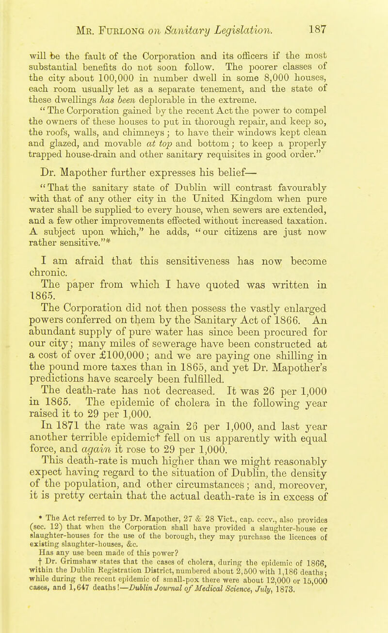 will be the fault of the Corporation and its officers if the most substantial benefits do not soon follow. The poorer classes of the city about 100,000 in number dwell ia some 8,000 houses, each room usually let as a separate tenement, and the state of these dwellings has been deplorable in the extreme.  The Corporation gained by the recent Act the power to compel the ownei's of these houses to put in thorough repaii', and keep so, the roofs, walls, and chimneys ; to have their windows kept clean and glazed, and movable at top and bottom; to keep a properly trapped house-drain and other sanitary i^equisites in good order. Dr. Map other further expresses his belief— That the sanitary state of Dublin will contrast favourably ■with that of any other city in the United Kingdom when pure water shall be supplied to every house, when sewers are extended, and a few other improvements effected without increased taxation. A subject upon which, he adds, our citizens are just now rather sensitive.* I am afraid that this sensitiveness has now become chronic. The paper from which I have quoted was written in 1865. The Corporation did not then possess the vastly enlarged powers conferred on them by the Sanitary Act of 1866. An abundant supply of pure water has since been procured for our city; many miles of sewerage have been constructed at a cost of over £100,000; and we are paying one shilling in the pound more taxes than in 1865, and yet Dr. Mapother's predictions have scarcely been fulfilled. The death-rate has not decreased. It was 26 per 1,000 in 1865. The epidemic of cholera in the following year raised it to 29 per 1,000. In 1871 the rate was again 23 per 1,000, and last jQax another terrible epidemict fell on us apparently with equal force, and again it rose to 29 per 1,000. This death-rate is much higher than we might reasonably expect having regard to the situation of Dublin, the density of the population, and other circumstances; and, moreover, it is pretty certain that the actual death-rate is in excess of • The Act referred to by Dr. Mapother, 27 & 28 Vict., cap. cccv., also provides (sec. 12) ttiat when tlie Corporation shall have provided a slaughter-house or slaughter-houses for the use of the borough, they may purchase the licences of existing slaughter-houses, &c. Has any use been made of this power? t Dr. Grimsha-w states that the cases of cholera, during the epidemic of 1866, within the Dublin Registration District, numbered about 2,500 with 1,186 deaths; while during the recent epidemic of small-pox there were about 12,000 or 15 000 cases, and 1,647 A<i&ihs\—Dublin Journal of Medical Science, July, 1873. '