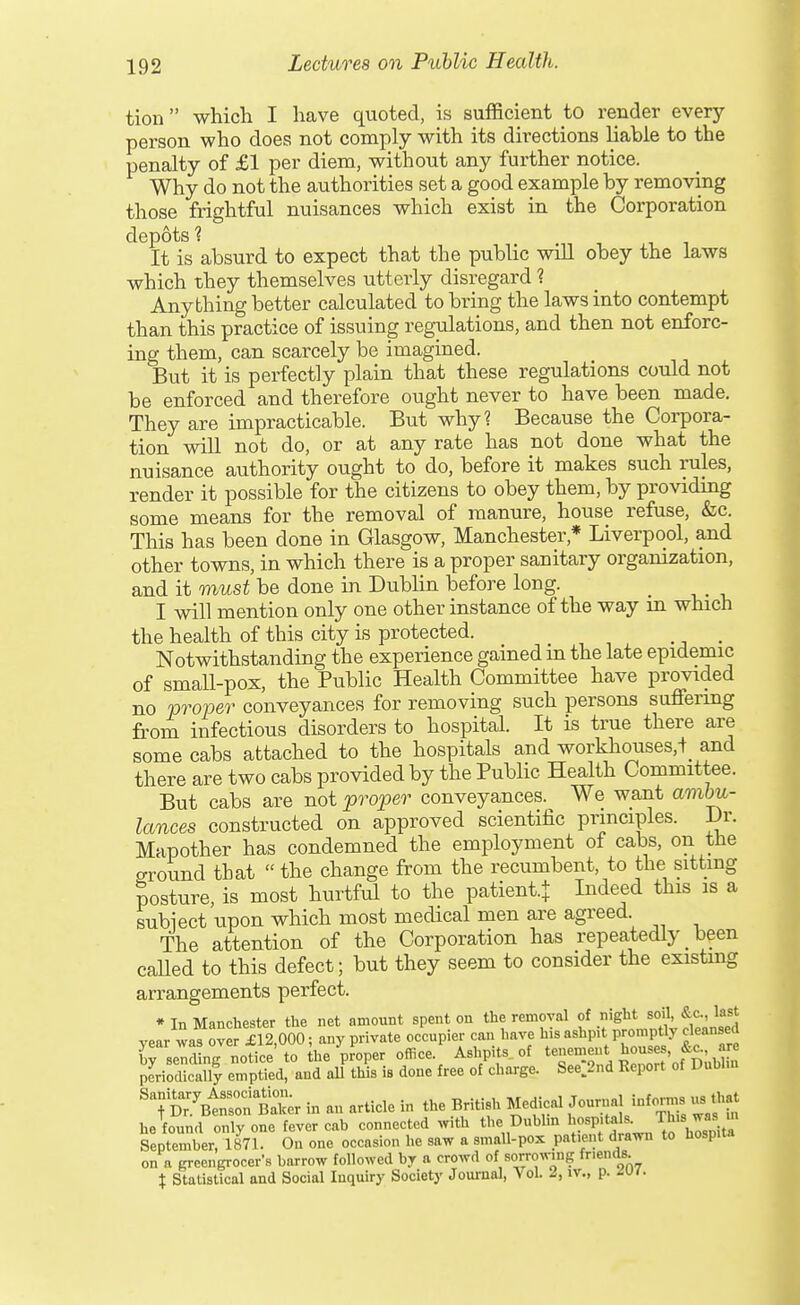 tion which I have qvioted, is sufficient to render every person who does not comply with its directions liable to the penalty of £1 per diem, without any further notice. Why do not the authorities set a good example by removing those frightful nuisances which exist in the Corporation depots 1 It is absurd to expect that the public will obey the laws which they themselves utterly disregard ? Anything better calculated to bring the laws into contempt than this practice of issuing regulations, and then not enforc- ing them, can scarcely be imagined. But it is perfectly plain that these regulations could not be enforced and therefore ought never to have been made. They are impracticable. But why? Because the Corpora- tion will not do, or at any rate has not done what the nuisance authority ought to do, before it makes such rules, render it possible for the citizens to obey them, by providmg some means for the removal of manure, house refuse, &c. This has been done in Glasgow, Manchester,* Liverpool, and other towns, in which there is a proper sanitary organization, and it must be done in Dublin before long. _ I will mention only one other instance of the way in which the health of this city is protected. _ Notwithstanding the experience gained in the late epidemic of small-pox, the Public Health Committee have provided no proper conveyances for removing such persons suffering from infectious disorders to hospital. It is true there are some cabs attached to the hospitals and workhouses,t_ and there are two cabs provided by the Public Health Committee. But cabs are not proper conveyances. We want ambu- lances constructed on approved scientific principles. Dr. Mapother has condemned the employment of cabs, on the o-round that  the change from the recumbent, to the sitting posture, is most hurtful to the patient.j Indeed this is a subiect upon which most medical men are agreed The attention of the Corporation has repeatedly been caUed to this defect; but they seem to consider the existing arrangements perfect. * In Manchester the net amount spent on the removal f .'g^'^Jf' year was over £12,000; any private occupier can liave his ashpit promptly cleansed rseri ng notice'to ihe proper office. Ashpits of 2^', ^''f' fn^bHn periodically emptied, and all this is done free of charge. See.2nd Report of Dublin '-fS^'^^Zr in an article in the British Medical Journal informs us that he found only one fever cab connected .vith the Dublm lj°^P'^^-^ ^his was m September, 1871. On one occasion he saw a small-pox patient drawn to hosp.ta on a greengrocer's barrow followed by a crowd of sorrowing fnends. X Statistical and Social Inquiry Society Joui-nal, Vol. 2, iv., p. Mi.