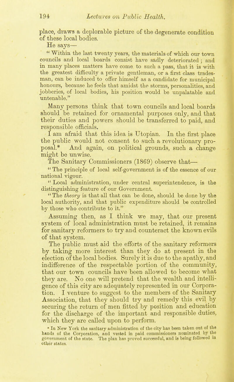 place, drawa a deplorable picture of the degenerate condition of these local bodies. He says—  Within the last twenty years, the materials of which our town councils and local boards consist have sadly deteriorated ; and in many places matters have come to such a pass, that it is with the greatest difficulty a private gentleman, or a first class trades- man, can be induced to offer himself as a candidate for municipal honours, because he feels that amidst the storms, personalities, and jobberies, of local bodies, his position would be unpalatable and untenable. Many persons think that town councils and local boards should be retained for ornamental purposes only, and that their duties and powers should be transferred to paid, and responsible officials. I am afraid that this idea is Utopian. In the fii'st place the public would not consent to such a revolutionary pro- posal.* And again, on political grounds, such a change might be unwise. The Sanitary Commissioners (1869) obsei-ve that—  The principle of local self-government is of the essence of our national vigour.  Local administration, under central suiDeriutendence, is the distiaguishing feature of our Government.  The theory is that all that can be done, should be done by the local authority, and that public expenditure should be controlled by those who contribute to it. Assuming then, as I think we may, that our present system of local administration must be retained, it remains for sanitary reformers to try and counteract the known evils of that system. The public must aid the efforts of the sanitary reformers by taking more interest than they do at present in the election of the local bodies. Surely it is due to the apathy, and indifference of the respectable portion of the community, that our town councils have been allowed to become what they are. No one will pretend that the wealth and intelU- gence of this city are adequately represented in our Corpora- tion. I venture to suggest to the membei'S of the Sanitary Association, that they should try and remedy this evil by securing the return of men fitted by position and education for the discharge of the important and responsible duties, which they are called upon to pei'form. * In New York the sanitary administration of tlie city has been taken out of the hands of the Corporation, and vested in paid commissioners nominated by the government of the state. The plan has proved successful, and is being followed in other states.