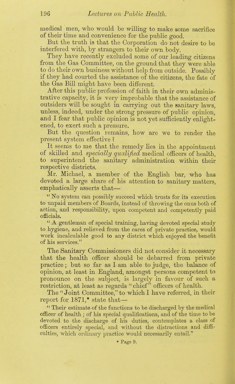 medical men, who would be willing to make some sacrifice of their time and convenience for the public good. But the truth is that the Corporation do not desii-e to be interfered with, by strangers to their own body. They have recently excluded some of our leading citizens from the Gas Committee, on the ground that they were able to do their own business without help from outside. Possibly if they had courted the assistance of the citizens, the fate of the Gas Bill might have been different. After this public profession of faith in their own adminis- trative capacity, it is very improbable that the assistance of outsiders will be sought in carrying out the sanitary laws, unless, indeed, under the strong pressure of public opinion, and I fear that public opinion is not yet sufficiently enlight- ened, to exert such a pressure. But the question remains, how are we to render the present system effective ? It seems to me that the remedy lies in the appointment of skilled and specially qualified medical officers of health, to superintend the sanitary administration within their respective districts. Mr. Michael, a member of the English bar, who has devoted a large share of his attention to sanitary matters, emphatically asserts that—  No system can possibly succeed wliich trusts for its execution to unpaid members of Boards, instead of throwing the onus both of action, and responsibility, upon competent and competently paid officials.  A gentleman of special training, having devoted special study to hygiene, and reUeved from the cares of private practice, would work incalculable good to any district which enjoyed the benefit of Ms services. The Sanitary Commissioners did not consider it necessary that the health officer should be debarred from private practice; but so far as I am able to judge, the balance of opinion, at least in England, amongst persons competent to pronounce on the subject, is largel^^ in favour of such a restriction, at least as regards chief officers of health. The  Joint Committee, to which I have referred, in their report for 1871,* state that—  Their estimate of the functions to be discharged by the medical officer of health; of his special qualifications, and of the time to be devoted to the discharge of his duties, contemplates a class of officers entirely special, and Avithout the distractions and diffi- culties, which ordinary practice would necessarily entail. • Page 9.