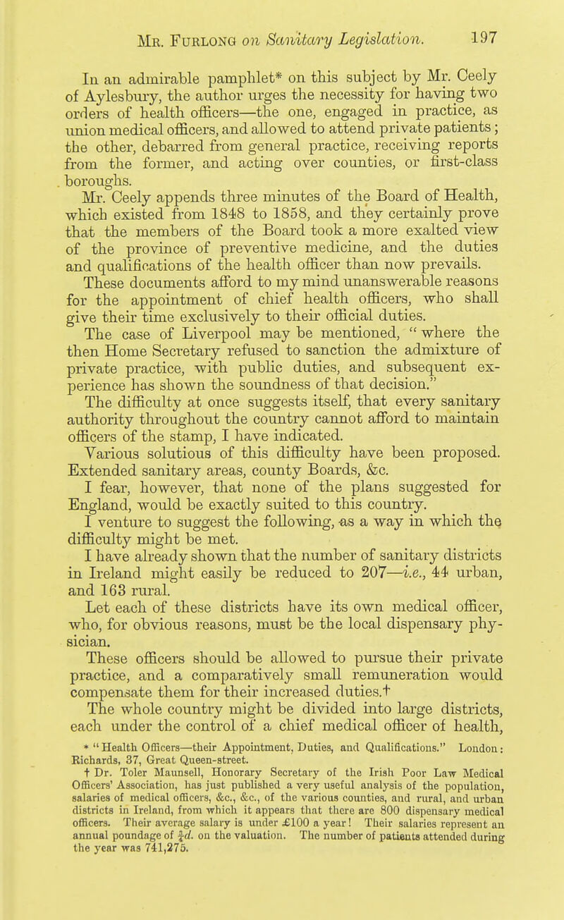 In an admirable pamphlet* on this subject by Mr. Ceely of Aylesbuiy, the author urges the necessity for having two orders of health officers—the one, engaged in practice, as union medical officers, and allowed to attend private patients; the other, debarred from general practice, receiving reports from the former, and acting over counties, or first-class boroughs. Mr. Ceely appends three minutes of the Board of Health, which existed from 1848 to 1858, and they certainly prove that the members of the Board took a more exalted view of the province of preventive medicine, and the duties and qualifications of the health officer than now prevails. These documents aflford to my mind unanswerable reasons for the appointment of chief health officers, who shall give their time exclusively to their official duties. The case of Liverpool may be mentioned,  where the then Home Secretary refused to sanction the admixture of private practice, with public duties, and subsequent ex- perience has shown the soundness of that decision. The difficulty at once suggests itself, that every sanitary authority throughout the country cannot afford to maintain officers of the stamp, I have indicated. Various solutions of this difficulty have been proposed. Extended sanitary areas, county Boards, &c. I fear, however, that none of the plans suggested for England, would be exactly suited to this country. I venture to suggest the following, -as a way in which the difficulty might be met. I have already shown that the number of sanitary districts in Ireland might easily be reduced to 207—i.e., 44 urban, and 163 rural. Let each of these districts have its own medical officer, who, for obvious reasons, must be the local dispensary phy- sician. These officers should be allowed to pirrsue their private practice, and a comparatively small remuneration would compensate them for their increased duties.t The whole country might be divided into large districts, each under the control of a chief medical officer of health, •Health Officers—their Appointment, Duties, and Qualifications. London: Richards, 37, Great Queen-street. t Dr. Toler Maunsell, Honorary Secretary of the Irish Poor Law Medical OflBcera' Association, has just published a very useful analysis of the population, salaries of medical officers, &c., &c., of the various counties, and rural, and urban districts in Ireland, from which it appears that there arc 800 dispensary medical officers. Their average salary is under £100 a year! Their salaries represent an annual poundage of Jrf. on the valuation. The number of patients attended during the year was 741,275.