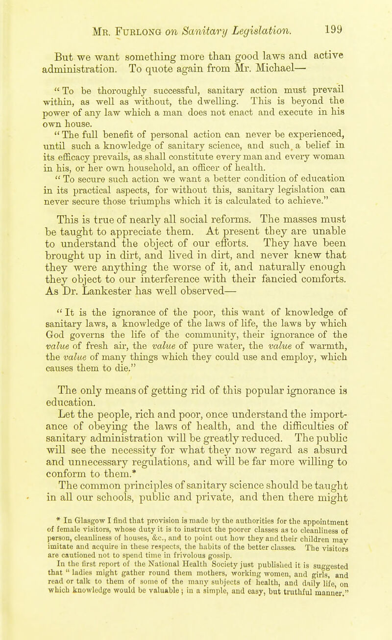 But we want something more than good laws and active administration. To qnote again from Mr. Michael—  To be thoroughly successful, sanitary action must prevail within, as well as without, the dwelling. This is beyond the power of any law which a man does not enact and execute in his own house.  The full benefit of personal action can never be experienced, untU such a knowledge of sanitary science, and such, a belief in its efficacy prevails, as shall constitute every man and every woman in his, or her own household, an officer of health.  To secure such action we want a better condition of education in its practical aspects, for without this, sanitary legislation can never secure those triumphs which it is calculated to achieve. This is true of nearly all social reforms. The masses must be taught to appreciate them. At present they are unable to understand the object of om' efforts. They have been brought up in dirt, and lived in dirt, and never knew that they were anything the worse of it, and naturally enough they object to our interference with their fancied comforts. As Dr. Lankester has well observed— It is the ignorance of the poor, this want of knowledge of sanitary laws, a knowledge of the laws of life, the laws by which God governs the life of the community, their ignorance of the value of fresh aii', the value of pure water, the value of warmth, the value of many things which they could use and employ, which caiises them to die. The only means of getting rid of this popular ignorance is edxication. Let the people, rich and poor, once understand the import- ance of obeying the laws of health, and the difficulties of sanitary administration will be greatly reduced. The public will see the necessity for what they now regard as absurd and unnecessary regulations, and will be far more willing to conform to them.* The common principles of sanitary science should be taught in all our schools, public and private, and then there might * In Glasgow I find that provision is made by the authorities for the appointment of female visitors, whose duty it is to instruct the poorer classes as to cleanliness of person, cleanliness of houses, &c., and to point out how they and their children may imitate and acquire in these respects, the habits of the better classes. The visitors are cautioned not to spend time in frivolous gossip. In the first report of the National Health Society just published it is suggested that  ladies might gather round them mothers, working women, and girls, and read or talk to them of some of the many sulijects of health, and daily life on which knowledge would be valuable; in a simple, and easy, but truthful manner.