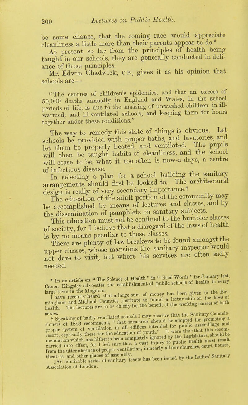be some chance, that the coming race would appreciate cleanliness a little more than their parents appear to do.* At present so far from the principles of health being taught in our schools, they are generally conducted in defi- ance of those principles. Mr. Edwin Chadwick, C.B., gives it as his opinion that schools are— The centres of children's epidemics, and that an excess of 50 000 deaths annually in England and Wales, in the school periods of life, is due to the massing of unwashed children in ill- warmed, and m-ventUated_ schools, and keeping them for houi-s together under these conditions. The way to remedy this state of things is obvious. Let schools be provided with proper baths, and lavatories, and let them be properly heated, and ventilated. The pupils will then be taught habits of cleanHness, and the school will cease to be, what it too often is now-a-days, a centre of infectious disease. ^^ u In selecting a plan for a school building the sanitary arrangements should fii'st be looked to. The architectural design is really of very secondary importance.+ The education of the adult portion of the community may be accomplished by means of lectures and classes, and by the dissemination of pamphlets on sanitary subjects. This education must not be confined to the humbler classes of society, for I believe that a disregard of the laws of health is bv no means peculiar to those classes. There are plenty of law breakers to be found amongst the upper classes, whose mansions the sanitary inspector would not dare to visit, but where his services are often sadly needed. resort, especially these for the «^^^<=^t'<'^f,i*'°fj-^^^J^X mendation which has hitherto been completely ig ore^ ^^^^ ^^^^^ carried into effect, for I feel sure that a ^'''f, 'J'^ J^^^^^^^^ from the utter absence of proper ventilation, m nearly all our cuurcnes, theatres, and other places of assembly. j^^^g, Sanitary H An admirable series of sanitary tracts has been issued oy me Association of London.
