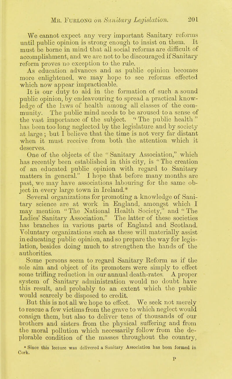 We cannot expect any very important Sanitary reforms until public opinion is strong enough to insist on them. It must be borne in mind that all social reforms are difficult of accomplishment, and we are not to be discouraged if Sanitary reform proves no exception to the rule. As education advances and as public opinion becomes more enlightened, we may hope to see reforms effected which now appear impracticable. It is our duty to aid in the foi-mation of such a sound public opinion, by endeavouring to spread a practical know- ledge of the laws of health among all classes of the com- munity. The public mind needs to be aroused to a sense of the vast importance of the subject.  The public health  has been too long neglected by the legislature and by society at large ; but I believe that the time is not very far distant when it must receive from both the attention which it deserves. One of the objects of the  Sanitary Association, which has recently been established in this city, is The creation of an educated public opinion with regard to Sanitary matters in general. I hope that before many months are past, we may have associations labouring for the same ob- ject in every large town in Ireland.* Several organizations for promoting a knowledge of Sani- tary science are at work in England, amongst which I may mention  The National Health Society, and  The Ladies' Sanitary Association. The latter of these societies has branches in various parts of England and Scotland. Voluntary organizations such as these will materially assist in educating public opinion, and so prepare the way for legis- lation, besides doing much to strengthen the hands of the authorities. Some persons seem to regard Sanitary Reform as if the sole aim and object of its promoters were simply to effect some trifling reduction in our annual death-rates. A proper system of Sanitary administration would no doubt have this result, and probably to an extent which the public would scarcely be disposed to credit. But this is not all we hope to effect. We seek not merely to rescue a few victims from the grave to which neglect would consign them, but also to deliver tens of thousands of our brothers and sisters- from the physical suffering and from the moral pollution which necessarily follow from the de- plorable condition of the masses throughout the country, * Since this lecture was delivered a Siinitary Association has been formed in Cork. P