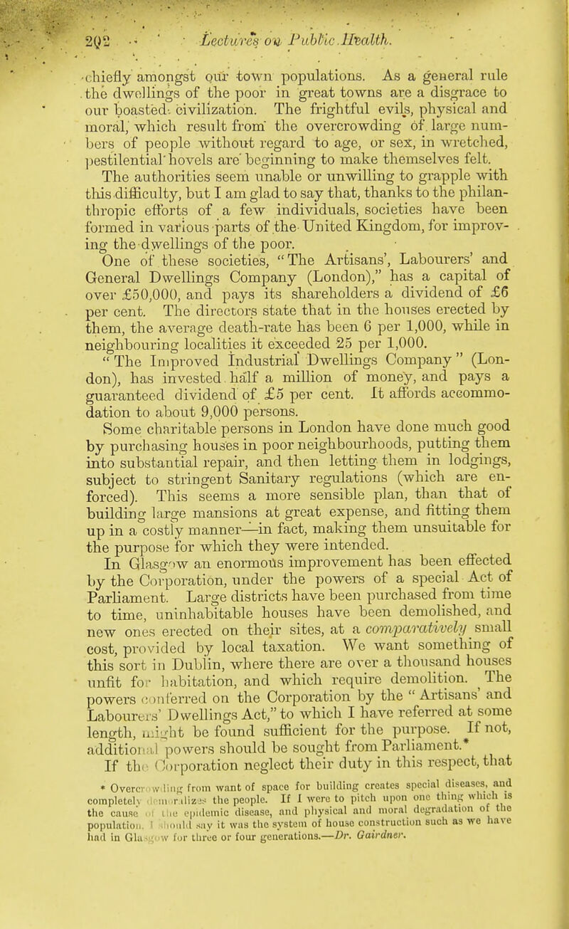 2^2 ' Lectvires oil Fithtic .Htalth. •chiefly amongst our town populations. As a general rule .the dwellings of the poor in great towns are a disgrace to our boasted', civilization. The frightful evils, physical and moral, which result from' the overcrowding of. large num- bers of people without regard to age, or se:^, in wretched, ]jestilentiar hovels are' beginning to make themselves felt. The authorities seem unable or unwilling to grapple with tliis difficulty, but I am glad to say that, thanks to the philan- thropic efforts of a few individuals, societies have been formed in various parts of the-United Kingdom, for improv- ing the dwellings of the poor. One of these societies, The Artisans', Labourers' and General Dwellings Company (London), has a capital of over £50,000, and pays its shareholders a dividend of £6 per cent. The directors state that in the houses erected by them, the average death-rate has been 6 per 1,000, while in neighbouring localities it exceeded 25 per 1,000.  The Improved Industrial Dwellings Company  (Lon- don), has invested half a million of money, and pays a guaranteed dividend of £5 per cent. It affords accommo- dation to about 9,000 persons. Some charitable persons in London have done much good by purchasing houses in poor neighbourhoods, putting them into substantial repair, and then letting them m lodgings, subject to stringent Sanitary regulations (which are en- forced). This seems a more sensible plan, than_ that of building large mansions at great expense, and fitting them up in a costly manner—in fact, making them unsuitable for the purpose ifor which they were intended. In Glasgow an enormous improvement has been effected by the Corporation, under the powers of a special Act of Parliament. Large districts have been purchased from time to time, uninhabitable houses have been demolished, and new ones erected on their sites, at ^ comparatively s,miiW. cost, provided by local taxation. We want something of this sort in Dublin, where there are over a thousand houses unfit for habitation, and which require demolition. ^ The powers conferred on the Corporation by the  Artisans' and Labourers' Dwellings Act, to which I have referred at some length, Lui^ht be found sufficient for the purpose. If not, additioiia,] powers should be sought from Parliament.* If th(^ Corporation neglect their duty in this respect, that * Overcrnw.liiiK from want of space for building creates special diseases, and corapletelv .Icni .r ilizj.-= the people. If I were to pitch upon one thing which is the cau.se ..i ilie epidemic disease, and pliysical and moral degradation of the population. I slioul.l say it was the system of house construction such as we have had in Gla.^i;i'W for tliree or four generations.—Dr. Gairdnei: