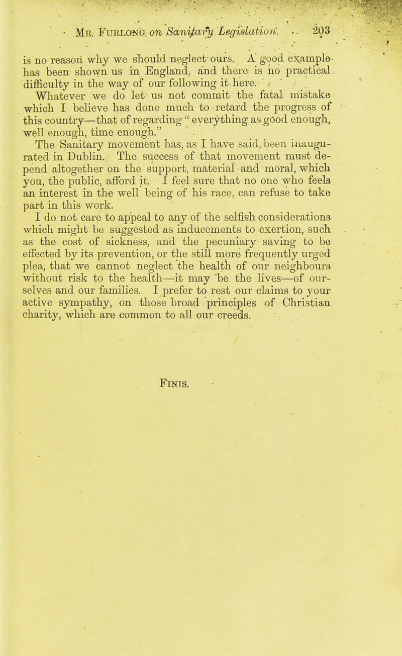 is no reason why we should neglect'ours. A' good example- has been shown us in England, and there is iio practical difficulty in the way of om- following it. here. Whatever we do let' us not commit the fatal niistake which I believe has done much to retard the progress of this country—that of regarding  everything as good enough, well enough, time enough. The Sanitary movement has, as I have said, been inaugu- rated in Dublin. The success of that movement must de- pend altogether on the support, material and moral, which you, the public, afford it. I feel sure that no one who feels an interest in the well being of his race, can refuse to take part in this work. I do not care to appeal to any of the selfish considerations which might be suggested as inducements to exertion, such as the cost of sickness, and the pecuniary sa'ving to be effected by its prevention, or the still more frequently urged plea, that we cannot neglect the healtli of our neighboui-s ■without risk to the health—it may be. the lives—of our- selves and our families. I prefer to rest our claims to your active sympathy, on those broad principles of Christian charity, which are common to all our creeds. FiNTS.