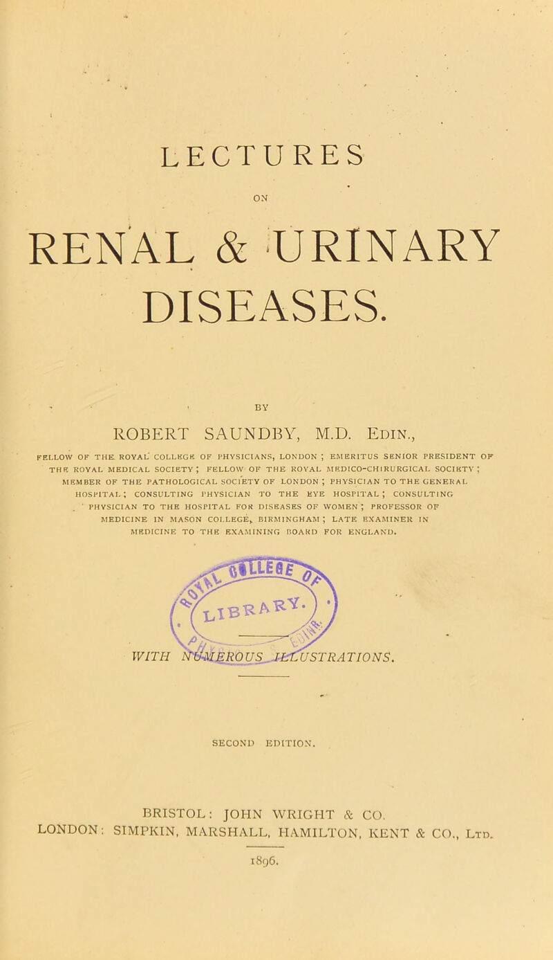 ON RENAL & URINARY DISEASES. BY ROBERT SAUNDBY, M.D. Edin., FELLOW OF THE ROYAL COLLEGE OF PHYSICIANS, LONDON *, EMERITUS SENIOR PRESIDENT OF THE ROYAL MEDICAL SOCIETY; FELLOW OF THE ROYAL MEDICO-CHIRURGICAL SOCIETY; MEMBER OF THE PATHOLOGICAL SOCIETY OF LONDON; PHYSICIAN TO THE GENERAL hospital; consulting physician to the eye hospital; consulting ■ PHYSICIAN TO THE HOSPITAL FOR DISEASES OF WOMEN; PROFESSOR OF MEDICINE IN MASON COLLEGE,. BIRMINGHAM; LATE EXAMINER IN- MEDICINE TO THE EXAMINING BOARD FOR ENGLAND. SECOND EDITION. BRISTOL: JOHN WRIGHT & CO. LONDON: SIMPKIN, MARSHALL, HAMILTON, KENT & CO., Ltd. 1896.