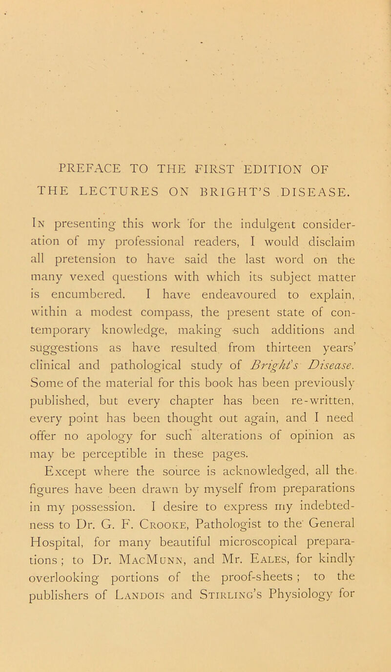 PREFACE TO THE FIRST EDITION OF THE LECTURES ON BRIGHT’S DISEASE. In presenting this work for the indulgent consider- ation of my professional readers, I would disclaim all pretension to have said the last word on the many vexed questions with which its subject matter is encumbered. I have endeavoured to explain, within a modest compass, the present state of con- temporary knowledge, making such additions and suggestions as have resulted from thirteen years’ clinical and pathological study of Bright's Disease. Some of the material for this book has been previously published, but every chapter has been re-written, every point has been thought out again, and I need offer no apology for such alterations of opinion as may be perceptible in these pages. Except where the source is acknowledged, all the figures have been drawn by myself from preparations in my possession. I desire to express my indebted- ness to Dr. G. F. Crooke, Pathologist to the' General Hospital, for many beautiful microscopical prepara- tions; to Dr. MacMunn, and Mr. Eales, for kindly overlooking portions of the proof-sheets ; to the publishers of Landois and Stirling’s Physiology for