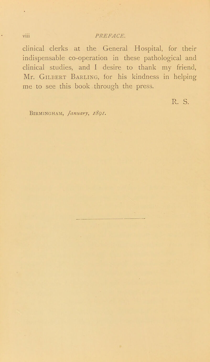 clinical clerks at the General Hospital, for their indispensable co-operation in these pathological and clinical studies, and I desire to thank my friend, Mr. Gilbert Barling, for his kindness in helping me to see this book through the press. R. S.