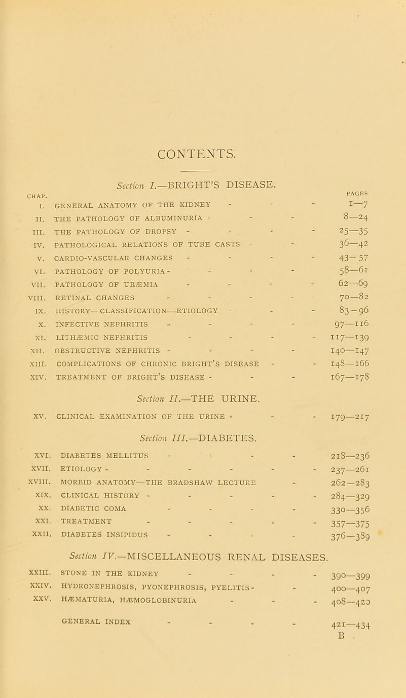 CONTENTS. Section I.—BRIGHT’S DISEASE. CHAP. PAGES I. GENERAL ANATOMY OF THE KIDNEY - - - i—7 II. THE PATHOLOGY OF ALBUMINURIA - - - 8—24 III. THE PATHOLOGY OF DROPSY - - . - - 25—35 IV. PATHOLOGICAL RELATIONS OF TUBE CASTS - - 36—42 V. CARDIO-VASCULAR CHANGES - - - 43-57 VI. PATHOLOGY OF POLYURIA - - - 58—61 VII. PATHOLOGY OF UREMIA - - - 62—69 VIII. RETINAL CHANGES - - 70—82 IX. HISTORY—CLASSIFICATION—ETIOLOGY - - - 83-96 X. INFECTIVE NEPHRITIS - - 97—116 XI. LITH/EMIC NEPHRITIS - - - 117—139 XII. OBSTRUCTIVE NEPHRITIS - - - 140—147 XIII. COMPLICATIONS OF CHRONIC BRIGHT’S DISEASE - - 14S—166 XIV. TREATMENT OF BRIGHT’S DISEASE - - - 167—178 Section II.—THE URINE. XV. CLINICAL EXAMINATION OF TIIE URINE - - - 179—217 Section III.— DIABETES. XVI. DIABETES MELLITUS - - 21S—236 XVII. ETIOLOGY - - - - 237—261 XVIII. MORBID ANATOMY—THE BRADSHAW LECTURE - 262—2S3 XIX. CLINICAL HISTORY - - - - 2S4—329 XX. DIABETIC COMA - - 330—356 XXI. TREATMENT - - - 357—375 XXII. DIABETES INSIPIDUS - - 376—3S9 Section IV.—MISCELLANEOUS RENAL DISEASES. XXIII. STONE IN THE KIDNEY - - - 390—399 XXIV. HYDRONEPHROSIS, PYONEPHROSIS, PYELITIS- - 400—407 XXV. hematuria, hemoglobinuria - - - 408—420 GENERAL INDEX - - 421—434 B GENERAL INDEX