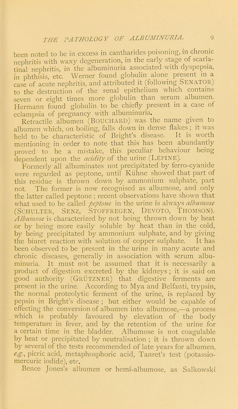 been noted to be in excess in cantharides poisoning, in chronic nephritis with waxy degeneration, in the early stage of scarla- tinal nephritis, in the albuminuria associated with dyspepsia, in phthisis, etc. Werner found globulin alone present in a case of acute nephritis, and attributed it (following SENATOR) to the destruction of the renal epithelium which contains seven or eight times more globulin than serum albumen. Hermann found globulin to be chiefly present in a case of eclampsia of pregnancy with albuminuria. Retractile albumen (BOUCHARD) was the name given to albumen which, on boiling, falls down in dense flakes ; it was held to be characteristic of Bright’s disease. It is worth mentioning in order to note that this has been abundantly proved to be a mistake, this peculiar behaviour being dependent upon the acidity of the urine (Lepine). Formerly all albuminates not precipitated by ferro-cyanide were regarded as peptone, until Kuhne showed that part of this residue is thrown down by ammonium sulphate, part not. The former is now recognised as albumose, and only the latter called peptone ; recent observations have shown that what used to be called peptone in the urine is always albumose (SCHULTER, SENZ, STOFFREGEN, DEVOTO, THOMSON). Albumose is characterized by not being thrown down by heat or by being more easily soluble by heat than in the cold, by being precipitated by ammonium sulphate, and by giving the biuret reaction with solution of copper sulphate. It has been observed to be present in the urine in many acute and chronic diseases, generally in association with serum albu- minuria. It must not be assumed that it is necessarily a product of digestion excreted by the kidneys ; it is said on good authority (GRUTZNER) that digestive ferments are present in the urine. According to Mya and Belfanti, trypsin, the normal proteolytic ferment of the urine, is replaced by pepsin in Bright’s disease ; but either would be capable of effecting the conversion of albumen into albumose,—a process which is probably favoured by elevation of the body temperature in fever, and by the retention of the urine for a certain time in the bladder. Albumose is not coagulable by heat or precipitated by neutralisation ; it is thrown down by several of the tests recommended of late years for albumen, e.g-, picric acid, mctaphosphoric acid, Tanret’s test (potassio- mercuric iodide), etc. Bence Jones’s albumen or hcmi-albumose, as Salkowski