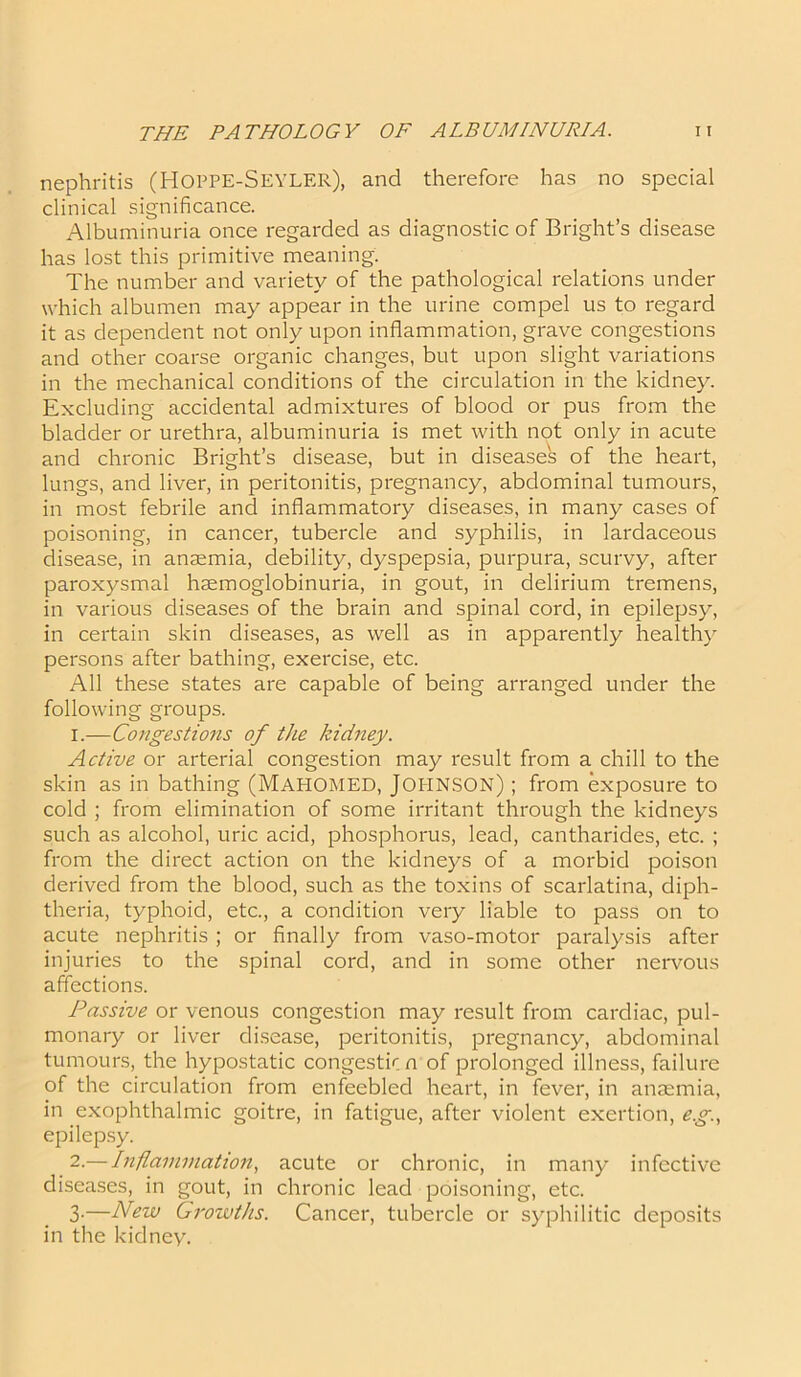 nephritis (HOPPE-SEYLER), and therefore has no special clinical significance. Albuminuria once regarded as diagnostic of Bright’s disease has lost this primitive meaning. The number and variety of the pathological relations under which albumen may appear in the urine compel us to regard it as dependent not only upon inflammation, grave congestions and other coarse organic changes, but upon slight variations in the mechanical conditions of the circulation in the kidney. Excluding accidental admixtures of blood or pus from the bladder or urethra, albuminuria is met with not only in acute and chronic Bright’s disease, but in diseases of the heart, lungs, and liver, in peritonitis, pregnancy, abdominal tumours, in most febrile and inflammatory diseases, in many cases of poisoning, in cancer, tubercle and syphilis, in lardaceous disease, in anaemia, debility, dyspepsia, purpura, scurvy, after paroxysmal hsemoglobinuria, in gout, in delirium tremens, in various diseases of the brain and spinal cord, in epilepsy, in certain skin diseases, as well as in apparently healthy persons after bathing, exercise, etc. All these states are capable of being arranged under the following groups. 1. —Congestions of the kidney. Active or arterial congestion may result from a chill to the skin as in bathing (MAHOMED, JOHNSON) ; from exposure to cold ; from elimination of some irritant through the kidneys such as alcohol, uric acid, phosphorus, lead, cantharides, etc. ; from the direct action on the kidneys of a morbid poison derived from the blood, such as the toxins of scarlatina, diph- theria, typhoid, etc., a condition very liable to pass on to acute nephritis; or finally from vaso-motor paralysis after injuries to the spinal cord, and in some other nervous affections. Passive or venous congestion may result from cardiac, pul- monary or liver disease, peritonitis, pregnancy, abdominal tumours, the hypostatic congestion of prolonged illness, failure of the circulation from enfeebled heart, in fever, in anaemia, in exophthalmic goitre, in fatigue, after violent exertion, eg., epilepsy. 2. — Inflammation, acute or chronic, in many infective diseases, in gout, in chronic lead poisoning, etc. 3-—New Growths. Cancer, tubercle or syphilitic deposits in the kidney.