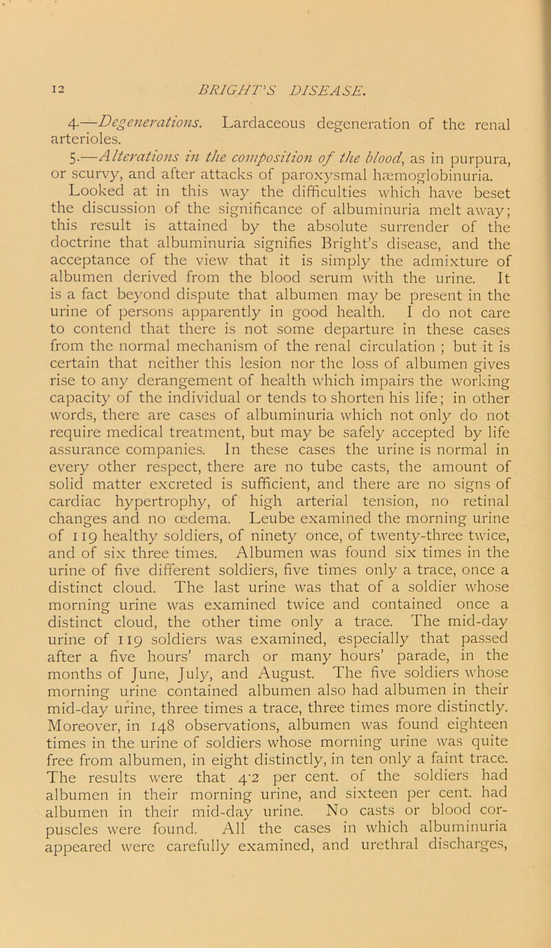 4- —Degenerations. Lardaceous degeneration of the renal arterioles. 5- —Alterations in the composition of the blood, as in purpura, or scurvy, and after attacks of paroxysmal hemoglobinuria. Looked at in this way the difficulties which have beset the discussion of the significance of albuminuria melt away; this result is attained by the absolute surrender of the doctrine that albuminuria signifies Bright’s disease, and the acceptance of the view that it is simply the admixture of albumen derived from the blood serum with the urine. It is a fact beyond dispute that albumen may be present in the urine of persons apparently in good health. I do not care to contend that there is not some departure in these cases from the normal mechanism of the renal circulation ; but it is certain that neither this lesion nor the loss of albumen gives rise to any derangement of health which impairs the working capacity of the individual or tends to shorten his life; in other words, there are cases of albuminuria which not only do not require medical treatment, but may be safely accepted by life assurance companies. In these cases the urine is normal in every other respect, there are no tube casts, the amount of solid matter excreted is sufficient, and there are no signs of cardiac hypertrophy, of high arterial tension, no retinal changes and no oedema. Leube examined the morning urine of 119 healthy soldiers, of ninety once, of twenty-three twice, and of six three times. Albumen was found six times in the urine of five different soldiers, five times only a trace, once a distinct cloud. The last urine was that of a soldier whose morning urine was examined twice and contained once a distinct cloud, the other time only a trace. The mid-day urine of 119 soldiers was examined, especially that passed after a five hours’ march or many hours’ parade, in the months of June, July, and August. The five soldiers whose morning urine contained albumen also had albumen in their mid-day urine, three times a trace, three times more distinctly. Moreover, in 148 observations, albumen was found eighteen times in the urine of soldiers whose morning urine was quite free from albumen, in eight distinctly, in ten only a faint trace. The results were that 4'2 per cent, of the soldiers had albumen in their morning urine, and sixteen per cent, had albumen in their mid-day urine. No casts or blood cor- puscles were found. All the cases in which albuminuria appeared were carefully examined, and urethral discharges,