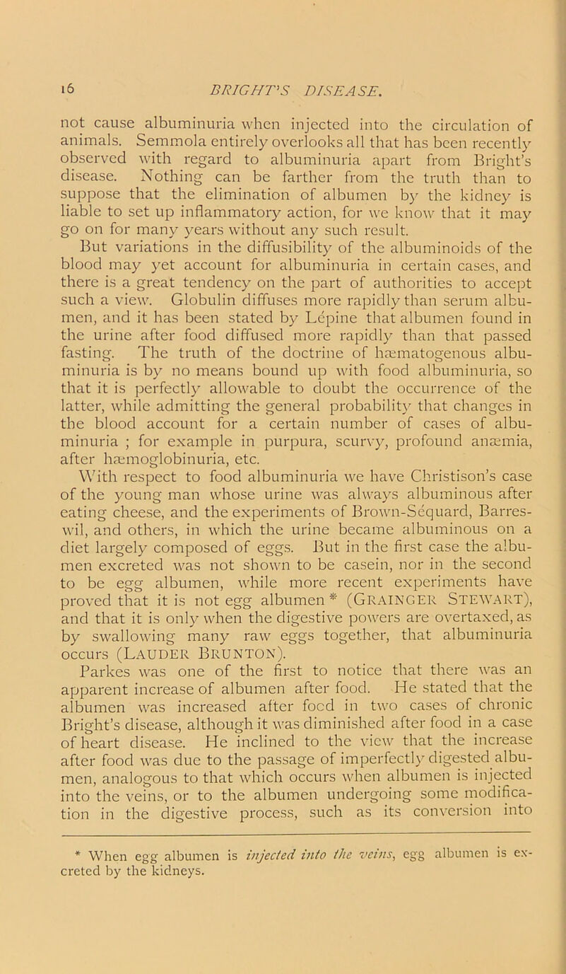 not cause albuminuria when injected into the circulation of animals. Semmola entirely overlooks all that has been recently observed with regard to albuminuria apart from Bright’s disease. Nothing can be farther from the truth than to suppose that the elimination of albumen by the kidney is liable to set up inflammatory action, for we know that it may go on for many years without any such result. But variations in the diffusibility of the albuminoids of the blood may yet account for albuminuria in certain cases, and there is a great tendency on the part of authorities to accept such a view. Globulin diffuses more rapidly than serum albu- men, and it has been stated by Lepine that albumen found in the urine after food diffused more rapidly than that passed fasting. The truth of the doctrine of haanatogenous albu- minuria is by no means bound up with food albuminuria, so that it is perfectly allowable to doubt the occurrence of the latter, while admitting the general probability that changes in the blood account for a certain number of cases of albu- minuria ; for example in purpura, scurvy, profound anaemia, after haemoglobinuria, etc. With respect to food albuminuria we have Christison’s case of the young man whose urine was always albuminous after eating cheese, and the experiments of Brown-Sequard, Barres- wil, and others, in which the urine became albuminous on a diet largely composed of eggs. But in the first case the albu- men excreted was not shown to be casein, nor in the second to be egg albumen, while more recent experiments have proved that it is not egg albumen* (GRAINGER STEWART), and that it is only when the digestive powers are overtaxed, as by swallowing many raw eggs together, that albuminuria occurs (Lauder Brunton). Parkes was one of the first to notice that there was an apparent increase of albumen after food. He stated that the albumen was increased alter food in two cases of chronic Bright’s disease, although it was diminished after food in a case of heart disease. He inclined to the view that the increase after food was due to the passage of imperfectly digested albu- men, analogous to that which occurs when albumen is injected into the veins, or to the albumen undergoing some modifica- tion in the digestive process, such as its conversion into * When egg albumen is injecled into tlic veins, egg albumen is ex- creted by the kidneys.