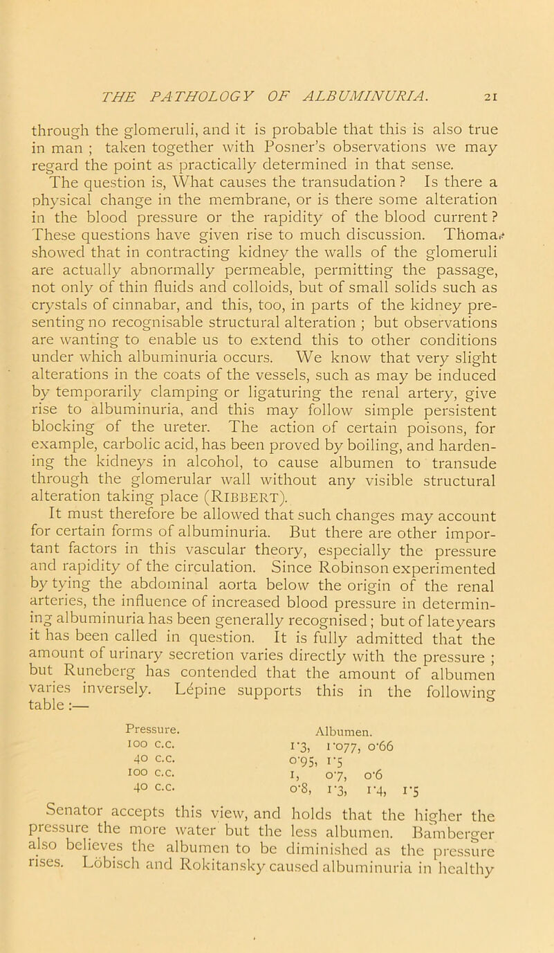 through the glomeruli, and it is probable that this is also true in man ; taken together with Posner’s observations we may regard the point as practically determined in that sense. The question is, What causes the transudation ? Is there a physical change in the membrane, or is there some alteration in the blood pressure or the rapidity of the blood current ? These questions have given rise to much discussion. Tlioma, showed that in contracting kidney the walls of the glomeruli are actually abnormally permeable, permitting the passage, not only of thin fluids and colloids, but of small solids such as crystals of cinnabar, and this, too, in parts of the kidney pre- senting no recognisable structural alteration ; but observations are wanting to enable us to extend this to other conditions under which albuminuria occurs. We know that very slight alterations in the coats of the vessels, such as may be induced by temporarily clamping or ligaturing the renal artery, give rise to albuminuria, and this may follow simple persistent blocking of the ureter. The action of certain poisons, for example, carbolic acid, has been proved by boiling, and harden- ing the kidneys in alcohol, to cause albumen to transude through the glomerular wall without any visible structural alteration taking place (Ribbert). It must therefore be allowed that such changes may account for certain forms of albuminuria. But there are other impor- tant factors in this vascular theory, especially the pressure and rapidity of the circulation. Since Robinson experimented by tying the abdominal aorta below the origin of the renal arteries, the influence of increased blood pressure in determin- ing albuminuria has been generally recognised; but of late years it has been called in question. It is fully admitted that the amount of urinary secretion varies directly with the pressure ; but Runeberg has contended that the amount of albumen varies inversely. Lupine supports this in the followine table53 Senatoi accepts this view, and holds that the higher the piessure the more water but the less albumen. Bamberger also believes the albumen to be diminished as the pressure rises. Lobisch and Rokitansky caused albuminuria in healthy Pressure, ioo c.c. 40 c.c. 100 c.c. 40 c.c. Albumen. i'3> i '077, o'66 <W5, 1'5 1, 07, o'6 o-8, 1-3, 1-4, 1-5