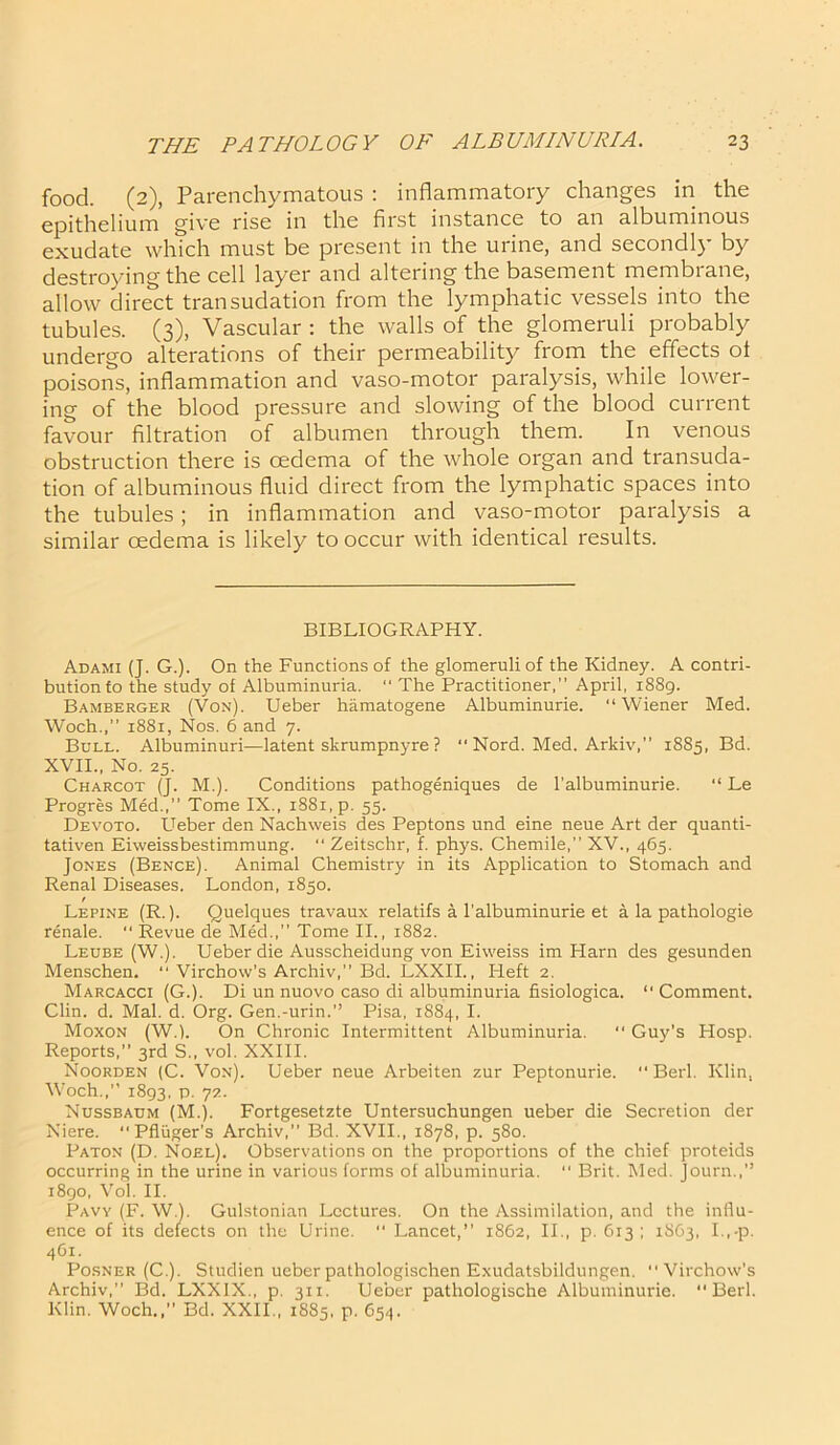 food. (2), Parenchymatous : inflammatory changes in the epithelium give rise in the first instance to an albuminous exudate which must be present in the urine, and secondly by destroying the cell layer and altering the basement membrane, allow direct transudation from the lymphatic vessels into the tubules. (3), Vascular : the walls of the glomeruli probably undergo alterations of their permeability from the effects oi poisons, inflammation and vaso-motor paralysis, while lower- ing of the blood pressure and slowing of the blood current favour filtration of albumen through them. In venous obstruction there is oedema of the whole organ and transuda- tion of albuminous fluid direct from the lymphatic spaces into the tubules; in inflammation and vaso-motor paralysis a similar oedema is likely to occur with identical results. BIBLIOGRAPHY. Adami (J. G.). On the Functions of the glomeruli of the Kidney. A contri- bution to the study of Albuminuria. “ The Practitioner,” April, 1889. Bamberger (Von). Ueber hamatogene Albuminurie. “Wiener Med. Woch.,” 1881, Nos. 6 and 7. Bull. Albuminuri—latent skrumpnyre ? “ Nord. Med. Arkiv,” 1885, Bd. XVII., No. 25. Charcot (J. M.). Conditions pathogeniques de l’albuminurie. “ Le Progres Med., Tome IX., 1881, p. 55. Devoto. Ueber den Nachweis des Peptons und eine neue Art der quanti- tativen Eiweissbestimmung. “ Zeitschr, f. phys. Chemile,” XV., 465. Jones (Bence). Animal Chemistry in its Application to Stomach and Renal Diseases. London, 1850. Lepine (R.). Quelques travaux relatifs a l’albuminurie et a la pathologie renale.  Revue de Med.,” Tome II., 1882. Leube (W.). Ueber die Ausscheidung von Eiweiss im Harn des gesunden Menschen. “ Virchow's Archiv,” Bd. LXXII., Heft 2. Marcacci (G.). Di un nuovo caso di albuminuria fisiologica. “ Comment. Clin. d. Mai. d. Org. Gen.-urin.” Pisa, 1884, I. Moxon (W.l. On Chronic Intermittent Albuminuria. “ Guy's Hosp. Reports,” 3rd S„ vol. XXIII. Noorden (C. Von). Ueber neue Arbeiten zur Peptonurie. “Berl. Klin, Woch.,” 1893, P- 7Z- Nussbaum (M.). Fortgesetzte Untersuchungen ueber die Secretion der Niere. “ Pfliiger's Archiv,” Bd. XVII., 1878, p. 580. Paton (D. Noel). Observations on the proportions of the chief proteids occurring in the urine in various forms of albuminuria. “ Brit. Med. Journ.,” 1890, Vol. II. Paw (F. W.). Gulstonian Lectures. On the Assimilation, and the influ- ence of its defects on the Urine.  Lancet,” 1862, II., p. 613 ; 1S63, I.,-p. 461. Posner (C.). Studien ueber pathologischen Exudatsbildungen. “Virchow’s Archiv,” Bd. LXX1X., p. 311. Ueber pathologische Albuminurie. Berl. Klin. Woch.,” Bd. XXII., 1885, p. 654.