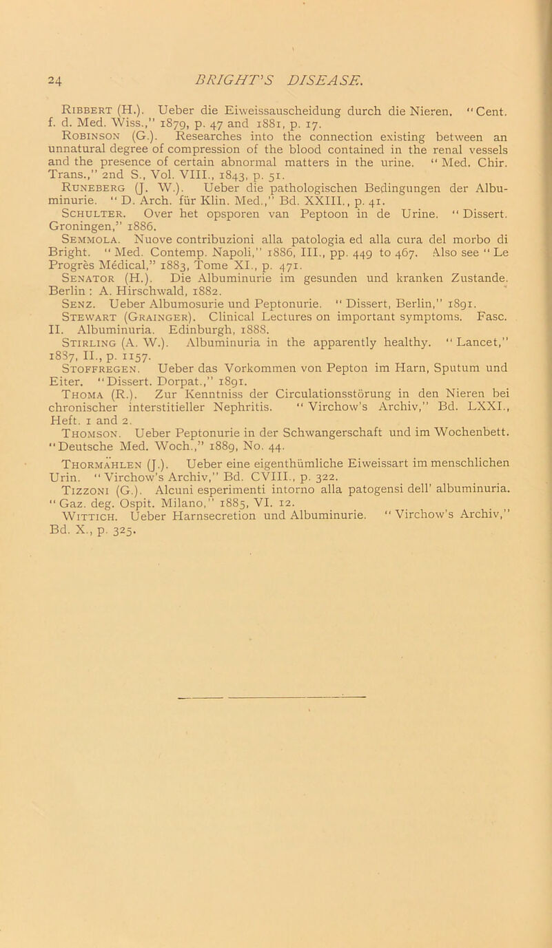 Ribbert (H.). Ueber die Eiweissauscheidung durch die Nieren. “Cent, f. d. Med. Wiss.,” 1879, p. 47 and 1881, p. 17. Robinson (G.). Researches into the connection existing between an unnatural degree of compression of the blood contained in the renal vessels and the presence of certain abnormal matters in the urine. “ Med. Chir. Trans.,” and S„ Vol. VIII., 1843, p. 51. Runeberg (J. W.). Ueber die pathologischen Bedingungen der Albu- minurie. “ D. Arch, fiir Klin. Med.,” Bd. XXIII., p. 41. Schulter. Over het opsporen van Peptoon in de Urine. “ Dissert. Groningen,” 1886. Semmola. Nuove contribuzioni alia patologia ed alia cura del morbo di Bright. “ Med. Contemp. Napoli,” 1886, III., pp. 449 to 467. Also see “ Le Progres Medical,” 1883, Tome XI., p. 471. Senator (H.). Die Albuminurie im gesunden und kranken Zustande. Berlin: A. Hirschwald, 1882. Senz. Ueber Albumosurie und Peptonurie.  Dissert, Berlin,” 1891. Stewart (Grainger). Clinical Lectures on important symptoms. Fasc. II. Albuminuria. Edinburgh, 1888. Stirling (A. W.). Albuminuria in the apparently healthy. “ Lancet,” 1887, II., p. 1157. Stoffregen. Ueber das Vorkommen von Pepton im Harn, Sputum und Eiter. “Dissert. Dorpat.,” 1891. Thoma (R.). Zur Kenntniss der Circulationsstorung in den Nieren bei chronischer interstitieller Nephritis. “ Virchow’s Archiv,” Bd. LXXI., Heft. 1 and 2. Thomson. Ueber Peptonurie in der Schwangerschaft und im Wochenbett. “Deutsche Med. Woch.,” 1889, No. 44. Tiiormahlen (J.). Ueber eine eigenthumliche Eiweissart im menschlichen Urin. “ Virchow's Archiv,” Bd. CVIII., p. 322. Tizzoni (G.). Alcuni esperimenti intorno alia patogensi dell’albuminuria. “ Gaz. deg. Ospit. Milano,” 1885, VI. 12. Wittich. Ueber Harnsecretion und Albuminurie. “ Virchow’s Archiv,” Bd. X., p. 325.