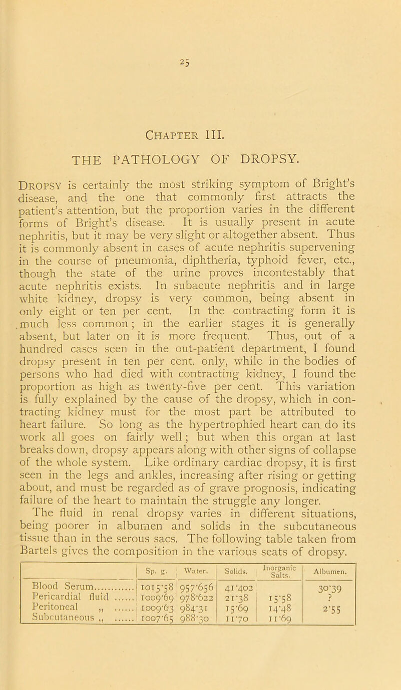 Chapter III. THE PATHOLOGY OF DROPSY. Dropsy is certainly the most striking symptom of Bright’s disease, and the one that commonly first attracts the patient’s attention, but the proportion varies in the different forms of Bright’s disease. It is usually present in acute nephritis, but it may be very slight or altogether absent. Thus it is commonly absent in cases of acute nephritis supervening in the course of pneumonia, diphtheria, typhoid fever, etc., though the state of the urine proves incontestably that acute nephritis exists. In subacute nephritis and in large white kidney, dropsy is very common, being absent in only eight or ten per cent. In the contracting form it is .much less common; in the earlier stages it is generally absent, but later on it is more frequent. Thus, out of a hundred cases seen in the out-patient department, I found dropsy present in ten per cent, only, while in the bodies of persons who had died with contracting kidney, I found the proportion as high as twenty-five per cent. This variation is fully explained by the cause of the dropsy, which in con- tracting kidney must for the most part be attributed to heart failure. So long as the hypertrophied heart can do its work all goes on fairly well; but when this organ at last breaks down, dropsy appears along with other signs of collapse of the whole system. Like ordinary cardiac dropsy, it is first seen in the legs and ankles, increasing after rising or getting about, and must be regarded as of grave prognosis, indicating failure of the heart to maintain the struggle any longer. The fluid in renal dropsy varies in different situations, being poorer in albumen and solids in the subcutaneous tissue than in the serous sacs. The following table taken from Bartels gives the composition in the various seats of dropsy. Sp. g. Water. Solids. Inorganic Salts. Albumen. Blood Serum 1015-58 957-656 1009-69 978-622 1009-63 984-31 1007-65 988-30 41-402 21-38 15-69 11-70 15-58 14-48 1069 3°‘39 ? 2‘5 5 Pericardial fluid Peritoneal „ Subcutaneous ,,