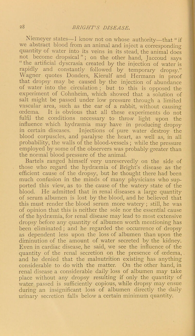 Niemeyer states—I know not on whose authority—that “if we abstract blood from an animal and inject a corresponding quantity of water into its veins in its stead, the animal does not become dropsical”; on the other hand, Jaccoud says “ the artificial dyscrasia created by the injection of water is rapidly and constantly followed by temporary dropsy.” Wagner quotes Donders, Kierulf and Hermann in proof that dropsy may be caused by the injection of abundance of water into the circulation ; but to this is opposed the experiment of Cohnheim, which showed that a solution of salt might be passed under low pressure through a limited vascular area, such as the ear of a rabbit, without causing oedema. It is obvious that all these experiments do not fulfil the conditions necessary to throw light upon the influence which hydraemia may have in producing dropsy in certain diseases. Injections of pure water destroy the blood corpuscles, and paralyse the heart, as well as, in all probability, the walls of the blood-vessels ; while the pressure employed by some of the observers was probably greater than the normal blood pressure of the animal. Bartels ranged himself very unreservedly on the side of those who regard the hydraemia of Bright’s disease as the efficient cause of the dropsy, but he thought there had been much confusion in the minds of many physicians who sup- ported this view, as to the cause of the watery state of the blood. He admitted that in renal diseases a large quantity of serum albumen is lost by the blood, and he believed that this must render the blood serum more watery; still, he was of opinion that this is neither the sole nor the essential cause of the hydraemia, for renal disease may lead to most extensive dropsy before any quantity of albumen worth mentioning has been eliminated ; and he regarded the occurrence of dropsy as dependent less upon the loss of albumen than upon the diminution of the amount of water secreted by the kidney. Even in cardiac disease, he said, we see the influence of the quantity of the renal secretion on the presence of oedema, and he denied that the malnutrition existing has anything considerable to do with the matter. On the other hand, in renal disease a considerable daily loss of albumen may take place without any dropsy resulting if only the quantity of water passed is sufficiently copious, while dropsy may ensue during an insignificant loss of albumen directly the daily urinary secretion falls below a certain minimum quantity.