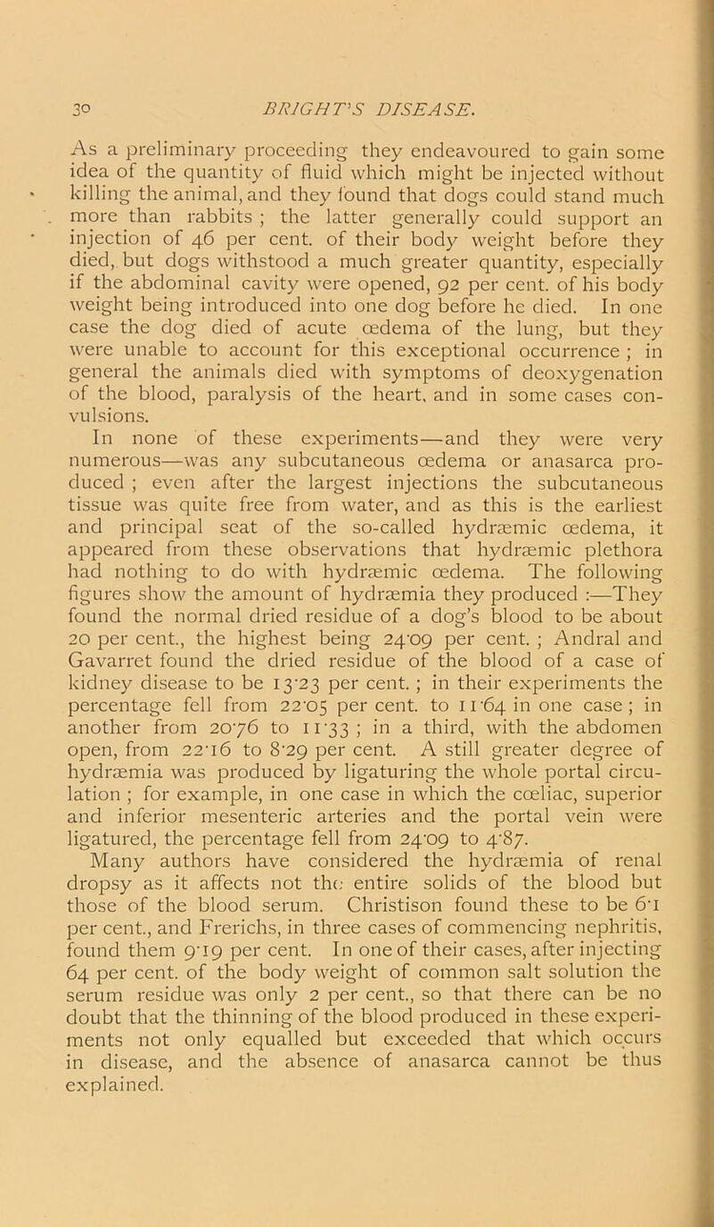 As a preliminary proceeding they endeavoured to gain some idea of the quantity of fluid which might be injected without killing the animal, and they found that dogs could stand much more than rabbits ; the latter generally could support an injection of 46 per cent, of their body weight before they died, but dogs withstood a much greater quantity, especially if the abdominal cavity were opened, 92 per cent, of his body weight being introduced into one dog before he died. In one case the dog died of acute cedema of the lung, but they were unable to account for this exceptional occurrence ; in general the animals died with symptoms of deoxygenation of the blood, paralysis of the heart, and in some cases con- vulsions. In none of these experiments—and they were very numerous—was any subcutaneous cedema or anasarca pro- duced ; even after the largest injections the subcutaneous tissue was quite free from water, and as this is the earliest and principal seat of the so-called hydrasmic oedema, it appeared from these observations that hydraemic plethora had nothing to do with hydraemic cedema. The following figures show the amount of hydraemia they produced :—They found the normal dried residue of a dog’s blood to be about 20 per cent., the highest being 24'09 per cent. ; Andral and Gavarret found the dried residue of the blood of a case of kidney disease to be I3‘23 per cent. ; in their experiments the percentage fell from 22^05 percent, to ir64inone case; in another from 2076 to 11-33; in a third, with the abdomen open, from 22-i6 to 8-29 per cent. A still greater degree of hydraemia was produced by ligaturing the whole portal circu- lation ; for example, in one case in which the cceliac, superior and inferior mesenteric arteries and the portal vein were ligatured, the percentage fell from 24-09 to 4-87. Many authors have considered the hydraemia of renal dropsy as it affects not the entire solids of the blood but those of the blood serum. Christison found these to be 6-i per cent., and Frerichs, in three cases of commencing nephritis, found them 9-19 per cent. In one of their cases, after injecting 64 per cent, of the body weight of common salt solution the serum residue was only 2 per cent., so that there can be no doubt that the thinning of the blood produced in these experi- ments not only equalled but exceeded that which occurs in disease, and the absence of anasarca cannot be thus explained.