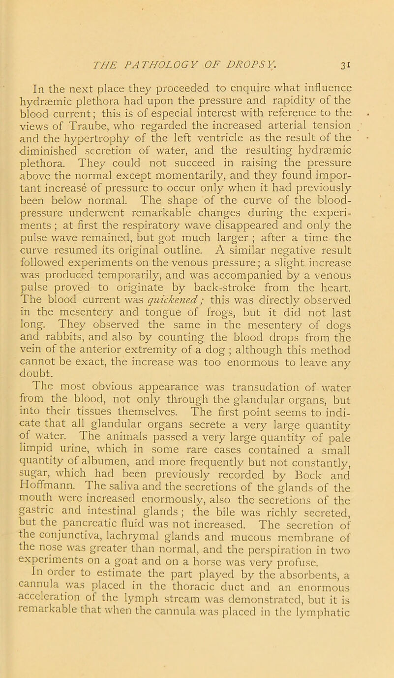 In the next place they proceeded to enquire what influence hydrzemic plethora had upon the pressure and rapidity of the blood current; this is of especial interest with reference to the views of Traube, who regarded the increased arterial tension and the hypertrophy of the left ventricle as the result of the diminished secretion of water, and the resulting hydraemic plethora. They could not succeed in raising the pressure above the normal except momentarily, and they found impor- tant increase of pressure to occur only when it had previously been below normal. The shape of the curve of the blood- pressure underwent remarkable changes during the experi- ments ; at first the respiratory wave disappeared and only the pulse wave remained, but got much larger ; after a time the curve resumed its original outline. A similar negative result followed experiments on the venous pressure; a slight, increase was produced temporarily, and was accompanied by a venous pulse proved to originate by back-stroke from the heart. The blood current was quickened; this was directly observed in the mesentery and tongue of frogs, but it did not last long. They observed the same in the mesentery of dogs and rabbits, and also by counting the blood drops from the vein of the anterior extremity of a dog ; although this method cannot be exact, the increase was too enormous to leave any doubt. The most obvious appearance was transudation of water from the blood, not only through the glandular organs, but into their tissues themselves. The first point seems to indi- cate that all glandular organs secrete a very lai'ge quantity of water. The animals passed a very large quantity of pale limpid urine, which in some rare cases contained a small quantity of albumen, and more frequently but not constantly, sugar, which had been previously recorded by Bock and Hoffmann. The saliva and the secretions of the glands of the mouth were increased enormously, also the secretions of the gastric and intestinal glands ; the bile was richly secreted, but the pancreatic fluid was not increased. The secretion of the conjunctiva, lachrymal glands and mucous membrane of the nose was greater than normal, and the perspiration in two experiments on a goat and on a horse was very profuse. In order to estimate the part played by the absorbents, a cannula was placed in the thoracic duct and an enormous acceleration of the lymph stream was demonstrated, but it is remarkable that when the cannula was placed in the lymphatic