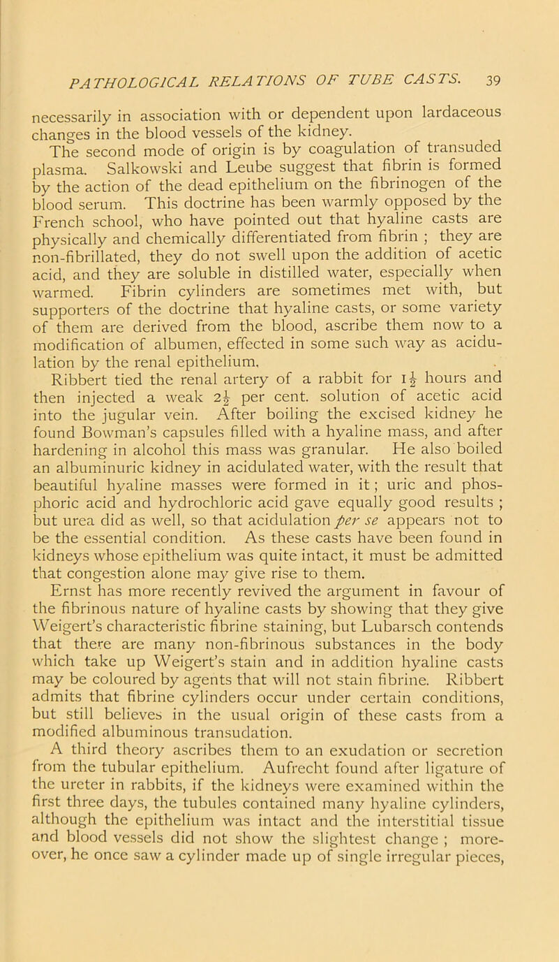 necessarily in association with or dependent upon lardaceous changes in the blood vessels of the kidney. The second mode of origin is by coagulation of transuded plasma. Salkowski and Leube suggest that fibrin is formed by the action of the dead epithelium on the fibrinogen of the blood serum. This doctrine has been warmly opposed by the French school, who have pointed out that hyaline casts are physically and chemically differentiated from fibrin ; they are non-fibrillated, they do not swell upon the addition of acetic acid, and they are soluble in distilled water, especially when warmed. Fibrin cylinders are sometimes met with, but supporters of the doctrine that hyaline casts, or some variety of them are derived from the blood, ascribe them now to a modification of albumen, effected in some such way as acidu- lation by the renal epithelium. Ribbert tied the renal artery of a rabbit for i£ hours and then injected a weak 2\ per cent, solution of acetic acid into the jugular vein. After boiling the excised kidney he found Bowman’s capsules filled with a hyaline mass, and after hardening in alcohol this mass was granular. He also boiled an albuminuric kidney in acidulated water, with the result that beautiful hyaline masses were formed in it; uric and phos- phoric acid and hydrochloric acid gave equally good results ; but urea did as well, so that acidulation per se appears not to be the essential condition. As these casts have been found in kidneys whose epithelium was quite intact, it must be admitted that congestion alone may give rise to them. Ernst has more recently revived the argument in favour of the fibrinous nature of hyaline casts by showing that they give Weigert’s characteristic fibrine staining, but Lubarsch contends that there are many non-fibrinous substances in the body which take up Weigert’s stain and in addition hyaline casts may be coloured by agents that will not stain fibrine. Ribbert admits that fibrine cylinders occur under certain conditions, but still believes in the usual origin of these casts from a modified albuminous transudation. A third theory ascribes them to an exudation or secretion from the tubular epithelium. Aufrecht found after ligature of the ureter in rabbits, if the kidneys were examined within the first three days, the tubules contained many hyaline cylinders, although the epithelium was intact and the interstitial tissue and blood vessels did not show the slightest change ; more- over, he once saw a cylinder made up of single irregular pieces,