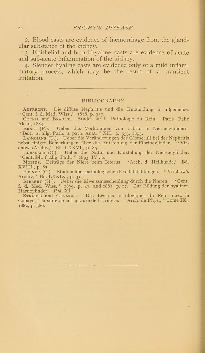 2. Blood casts are evidence of haemorrhage from the gland- ular substance of the kidney. 3. Epithelial and broad hyaline casts are evidence of acute and sub-acute inflammation of the kidney. 4. Slender hyaline casts are evidence only of a mild inflam- matory process, which may be the result of a transient irritation. BIBLIOGRAPHY. Aufrecht. Die diffuse Nephritis und die Entziindung in allgemeine.  Cent. f. d. Med. Wiss.,” 1878, p. 337. Cornil and Brault. Etudes sur la Pathologie du Rein. Paris: Felix Alcan, 1884. Ernst (P.). Ueber das Vorkommen von Fibrin in Nierencylindern.  Beitr. z. allg. Path. u. path. Anat.,” XII., p. 553, 1893. Langhans (T.). Ueber die Veriinderungen der Glomeruli bei der Nephritis nebst einigen Bemerkungen uber die Entstehung der Fibrincylinder. “ Vir- chow’s Archiv,” Bd. LXXVI., p. 85. Lubarsch (O.). Ueber die Natur und Entstehung der Nierencylinder. ■' Centrlblt. f. allg. Path.,” 1893, IV., 6. Mobius. Beitrage der Niere beim Icterus. Arch. d. Heilkunde,” Bd. XVIII., p. 83. Posner (C.). StudienuberpathologischenExudatsbildungen. Virchow’s Archiv, Bd. LXXIX., p. 3x1. Ribbert (H.). Ueber die Eiweissausscheidung durch die Nieren. Cent, f. d. Med. Wiss.,” 1S79, p. 47, and 1881, p. 17. Zur Bildung der hyalinen Harncylinder. Ibid. XI. Strauss and Germont. Des Lesions histologiques du Rein, chez le Cobaye, a la suite de la Ligature de l’Uretere. “ Arch, de Phys.,” Tome IX., 1882, p. 386.