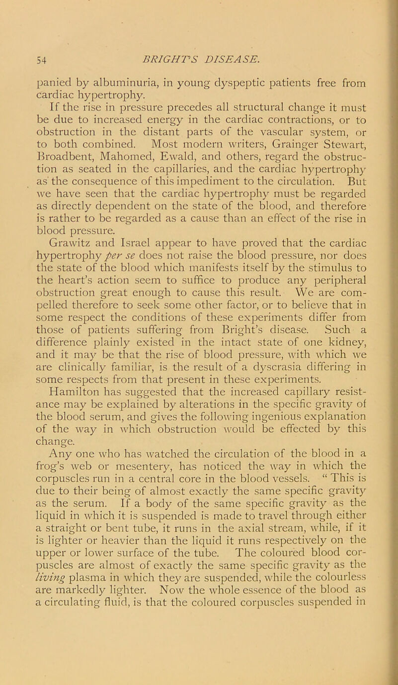 panied by albuminuria, in young dyspeptic patients free from cardiac hypertrophy. If the rise in pressure precedes all structural change it must be due to increased energy in the cardiac contractions, or to obstruction in the distant parts of the vascular system, or to both combined. Most modern writers, Grainger Stewart, Broadbent, Mahomed, Ewald, and others, regard the obstruc- tion as seated in the capillaries, and the cardiac hypertrophy as the consequence of this impediment to the circulation. But we have seen that the cardiac hypertrophy must be regarded as directly dependent on the state of the blood, and therefore is rather to be regarded as a cause than an effect of the rise in blood pressure. Grawitz and Israel appear to have proved that the cardiac hypertrophy per se does not raise the blood pressure, nor does the state of the blood which manifests itself by the stimulus to the heart’s action seem to suffice to produce any peripheral obstruction great enough to cause this result. We are com- pelled therefore to seek some other factor, or to believe that in some respect the conditions of these experiments differ from those of patients suffering from Bright’s disease. Such a difference plainly existed in the intact state of one kidney, and it may be that the rise of blood pressure, with which we are clinically familiar, is the result of a dyscrasia differing in some respects from that present in these experiments. Hamilton has suggested that the increased capillary resist- ance may be explained by alterations in the specific gravity of the blood serum, and gives the following ingenious explanation of the way in which obstruction would be effected by this change. Any one who has watched the circulation of the blood in a frog’s web or mesentery, has noticed the way in which the corpuscles run in a central core in the blood vessels. “ This is due to their being of almost exactly the same specific gravity as the serum. If a body of the same specific gravity as the liquid in which it is suspended is made to travel through either a straight or bent tube, it runs in the axial stream, while, if it is lighter or heavier than the liquid it runs respectively on the upper or lower surface of the tube. The coloured blood cor- puscles are almost of exactly the same specific gravity as the living plasma in which they are suspended, while the colourless are markedly lighter. Now the whole essence of the blood as a circulating fluid, is that the coloured corpuscles suspended in