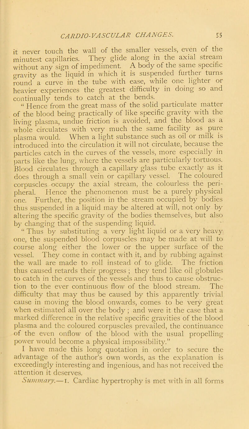 it never touch the wall of the smaller vessels, even of the minutest capillaries. They glide along in the axial stream without any sign of impediment. A body of the same specific gravity as the liquid in which it is suspended further turns round a curve in the tube with ease, while one lighter or heavier experiences the greatest difficulty in doing so and continually tends to catch at the bends. “ Hence from the great mass of the solid particulate matter of the blood being practically of like specific gravity with the living plasma, undue friction is avoided, and the blood as a whole circulates with very much the same facility as pure plasma would. When a light substance such as oil or milk is introduced into the circulation it will not circulate, because the particles catch in the curves of the vessels, more especially in parts like the lung, where the vessels are particularly tortuous. Blood circulates through a capillary glass tube exactly as it does through a small vein or capillary vessel. The coloured corpuscles occupy the axial stream, the colourless the peri- pheral. Hence the phenomenon must be a purely physical one. Further, the position in the stream occupied by bodies thus suspended in a liquid may be altered at will, not only by altering the specific gravity of the bodies themselves, but also by changing that of the suspending liquid. “ Thus by substituting a very light liquid or a very heavy one, the suspended blood corpuscles may be made at will to course along either the lower or the upper surface of the vessel. They come in contact with it, and by rubbing against the wall are made to roll instead of to glide. The friction thus caused retards their progress ; they tend like oil globules to catch in the curves of the vessels and thus to cause obstruc- tion to the ever continuous flow of the blood stream. The difficulty that may thus be caused by this apparently trivial cause in moving the blood onwards, comes to be very great when estimated all over the body ; and were it the case that a marked difference in the relative specific gravities of the blood plasma and the coloured corpuscles prevailed, the continuance of the even onflow of the blood with the usual propelling power would become a physical impossibility.” I have made this long quotation in order to secure the advantage of the author’s own words, as the explanation is exceedingly interesting and ingenious, and has not received the attention it deserves. Summary. — I. Cardiac hypertrophy is met with in all forms