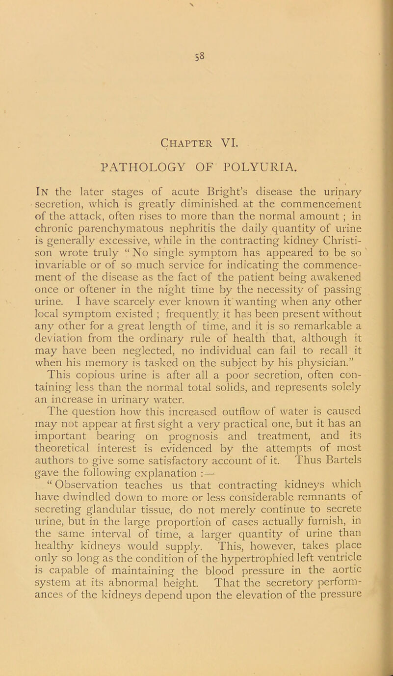 PATHOLOGY OF POLYURIA. In the later stages of acute Bright’s disease the urinary secretion, which is greatly diminished at the commencement of the attack, often rises to more than the normal amount ; in chronic parenchymatous nephritis the daily quantity of urine is generally excessive, while in the contracting kidney Christi- son wrote truly “No single symptom has appeared to be so invariable or of so much service for indicating the commence- ment of the disease as the fact of the patient being awakened once or oftener in the night time by the necessity of passing urine. I have scarcely ever known it wanting when any other local symptom existed ; frequently it has been present without any other for a great length of time, and it is so remarkable a deviation from the ordinary rule of health that, although it may have been neglected, no individual can fail to recall it when his memory is tasked on the subject by his physician.” This copious urine is after all a poor secretion, often con- taining less than the normal total solids, and represents solely an increase in urinary water. The question how this increased outflow of water is caused may not appear at first sight a very practical one, but it has an important bearing on prognosis and treatment, and its theoretical interest is evidenced by the attempts of most authors to give some satisfactory account of it. Thus Bartels gave the following explanation : — “ Observation teaches us that contracting kidneys which have dwindled down to more or less considerable remnants of secreting glandular tissue, do not merely continue to secrete urine, but in the large proportion of cases actually furnish, in the same interval of time, a larger quantity of urine than healthy kidneys would supply. This, however, takes place only so long as the condition of the hypertrophied left ventricle is capable of maintaining the blood pressure in the aortic system at its abnormal height. That the secretory perform- ances of the kidneys depend upon the elevation of the pressure