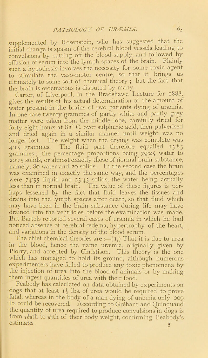 supplemented by Rosenstein, who has suggested that the initial change is spasm of the cerebral blood vessels leading to convulsions by cutting off the blood supply, and followed by effusion of serum into the lymph spaces of the brain. Plainly such a hypothesis involves the necessity for some toxic agent to stimulate the vaso-motor centre, so that it brings us ultimately to some sort of chemical theory ; but the fact that the brain is cedematous is disputed by many. Carter, of Liverpool, in the Bradshawe Lecture for 1888, gives the results of his actual determination of the amount of water present in the brains of two patients dying of uraemia. In one case twenty grammes of partly white and partly grey matter were taken from the middle lobe, carefully dried for forty-eight hours at 82° C. over sulphuric acid, then pulverised and dried again in a similar manner until weight was no longer lost. The weight when the drying was complete was 4'I5 grammes. The fluid part therefore equalled 15'83 grammes ; the percentage proportions being 79‘25 water to 2075 solids, or almost exactly those of normal brain substance, namely, 80 water and 20 solids. In the second case the brain was examined in exactly the same way, and the percentages were 7435 liquid and 254.5 solids, the water being actually less than in normal brain. The value of these figures is per- haps lessened by the fact that fluid leaves the tissues and drains into the lymph spaces after death, so that fluid which may have been in the brain substance during life may have drained into the ventricles before the examination was made. But Bartels reported several cases of uraemia in which he had noticed absence of cerebral oedema, hypertrophy of the heart, and variations in the density of the blood serum. The chief chemical theories are :—(1,) That it is due to urea in the blood, hence the name uraemia, originally given by Piorry, and accepted by Christison. This theory is the one which has managed to hold its ground, although numerous experimenters have failed to produce any toxic phenomena by the injection of urea into the blood of animals or by making them ingest quantities of urea with their food. Peabody has calculated on data obtained by experiments on dogs that at least i£ lbs. of urea would be required to prove fatal, whereas in the body of a man dying of uraemia only ’oog lb. could be recovered. According to Grehant and Quinquaud the quantity of urea required to produce convulsions in dogs is from locjth to 30th of their body weight, confirming Peabody’s estimate.   ^