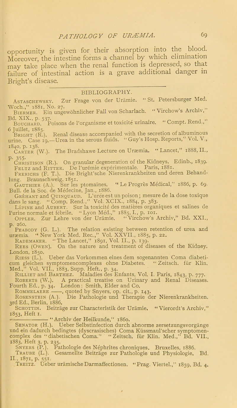 opportunity is given for their absorption into the . blood. Moreover, the intestine forms a channel by which elimination may take place when the renal function is depressed, so that failure of intestinal action is a grave additional danger in Bright’s disease. BIBLIOGRAPHY. Astaschewsky. Zur Frage von der Uramie. “ St. Petersburger Med. Woch.,” 1881. No. 27. Biermer. Ein ungewohnlicher Fall von Scharlach. “ Virchow s Archiv, Bd. XIX., p. 537- . „ t, , ,, Bouchard. Poisons de Torganisme et toxicite unnaire. “ Compt. Kencl., 6 Juillet, 1885. Bright (R.). Renal disease accompanied with the secretion ot albuminous urine. Case 19.—Urea in the serous fluids. “ Guy’s Hosp. Reports, Vol. V., 1840, p. 138. Carter (W.). The Bradshawe Lecture on Unemia. “ Lancet,” 1888, II., p. 355. Christison (R.). On granular degeneration of the Kidneys. Edinb., 1839. Feltz and Ritter. De l’uremie experimentale. Paris, 1881. Frerichs (F. T.). Die Bright’sche Nierenkrankheiten und deren Behand- lung. Braunschweig, 1851. Gauthier (A.). Sur les ptomaines. “ Le Progres Medical,” 1886, p. 69. Bull, de la Soc. de Medecine, Jan., 1886. Grehant and Quinquaud. L’uree est un poison; mesure de la dose toxique dans le sang. “ Comp. Rend.,’’ Vol. XCIX., 1884, p. 383. Lupine and Aubert. Sur la toxicite des matieres organiques et salines de l’urine normale et febrile. “ Lyon Med.,” 1885, I., p. 101. Oppler. Zur Lehre von der Uramie. “Virchow’s Archiv,” Bd. XXI., p. 260. Peabody (G. L.). The relation existing between retention of urea and uraemia. “ New York Med. Rec.,” Vol. XXVII., 1885, p. 22. Rademaker. “The Lancet, 1891, Vol. II., p. 139. Rees (Owen). On the nature and treatment of diseases of the Kidney. London, 1850. Riess (L.). Ueber das Vorkommen eines dem sogenannten Coma diabeti- cum gleichen symptomencomplexes ohne Diabetes. “ Zeitsch. fur Klin. Med., Vol. VII., 1883, Supp. Heft., p. 34. Rilliet and Barthez. Maladies des Enfants, Vol. I. Paris, 1843, p. 777. Roberts (W.). A practical treatise on Urinary and Renal Diseases. Fourth Ed., p. 34. London: Smith, Elder and Co. Rommelaere , quoted by Snyers, op. cit., p. 143. Rosenstein (A.). Die Pathologie und Therapie der Nierenkrankheiten. 3rd Ed., Berlin, 1886. Schottin. Beitrage zur Characteristik der Uramie. “ Vierordt's Archiv, 1853, Heft 1. •  Archiv der Heilkunde,” i860. Senator (H.). Ueber Selbstinfection durch abnorme zersetzungsvorgange und ein dadurch bedingtes (dyscrasisches) Coma Kussmaul’scher symptomen- complex des diabetischen Coma. Zeitsch. fur Klin. Med.,” Bd. VII., 1883, Heft 3, p. 235. Snyers (P.). Pathologie des Nephrites chroniques. Bruxelles, 1886. Traube (L.). Gesamellte Beitrage zur Pathologie und Physiologie. Bd. II., 1871, p. 551. Treitz. Ueber uramische Darmaffectionen. “ Prag. Viertel.,” 1859, Bd. 4.