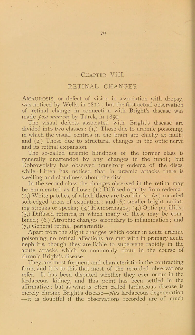 Chapter VIII. RETINAL CHANGES. Amaurosis, or defect of vision in association with dropsy, was noticed by Wells, in 1812 ; but the first actual observation of retinal change in connection with Bright’s disease was made post mortem by Ttirck, in 1850. The visual defects associated with Bright’s disease are divided into two classes : (1,) Those due to uraemic poisoning, in which the visual centres in the brain are chiefly at fault; and (2,) Those due to structural changes in the optic nerve and its retinal expansion. The so-called uraemic blindness of the former class is generally unattended by any changes in the fundi; but Dobrowolsky has observed transitory oedema of the discs, while Litten has noticed that in uraemic attacks there is swelling and cloudiness about the disc. In the second class the changes observed in the retina may be enumerated as follow: (1,) Diffused opacity from cedema ; (2,) White patches, of which there are two kinds—(a,) rounded soft-edged areas of exudation ; and (£,) smaller bright radiat- ing streaks or specks; (3,) Haemorrhages ; (4,) Optic papillitis; (5,) Diffused retinitis, in which many of these may be com- bined ; (6,) Atrophic changes secondary to inflammation; and (7,) General retinal periarteritis. Apart from the slight changes which occur in acute uraemic poisoning, no retinal affections are met with in primary acute nephritis, though they are liable to supervene rapidly in the acute attacks which so commonly occur in the course of chronic Bright’s disease. They are most frequent and characteristic in the contracting form, and it is to this that most of the recorded observations refer. It has been disputed whether they ever occur in the lardaceous kidney, and this point has been settled in the affirmative; but as what is often called lardaceous disease is merely chronic Bright’s disease—plus lardaceous degeneration —it is doubtful if the observations recorded are of much