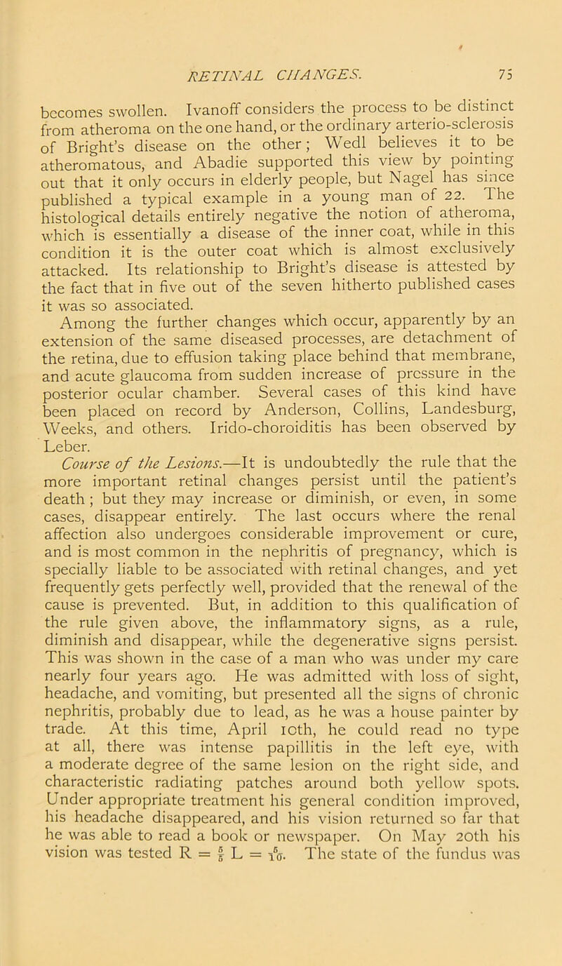 becomes swollen. Ivanoff considers the piocess to be distinct from atheroma on the one hand, or the ordinary arterio-sclerosis of Bright’s disease on the other; Wedl believes it to be atheromatous, and Abadie supported this view by pointing out that it only occurs in elderly people, but Nagel has since published a typical example in a young man of 22. The histological details entirely negative the notion of atheroma, which is essentially a disease of the inner coat, while in this condition it is the outer coat which is almost exclusively attacked. Its relationship to Bright’s disease is attested by the fact that in five out of the seven hitherto published cases it was so associated. Among the further changes which occur, apparently by an extension of the same diseased processes, are detachment of the retina, due to effusion taking place behind that membrane, and acute glaucoma from sudden increase of pressure in the posterior ocular chamber. Several cases of this kind have been placed on record by Anderson, Collins, Landesburg, Weeks, and others. Irido-choroiditis has been observed by Leber. Course of the Lesions.—It is undoubtedly the rule that the more important retinal changes persist until the patient’s death ; but they may increase or diminish, or even, in some cases, disappear entirely. The last occurs where the renal affection also undergoes considerable improvement or cure, and is most common in the nephritis of pregnancy, which is specially liable to be associated with retinal changes, and yet frequently gets perfectly well, provided that the renewal of the cause is prevented. But, in addition to this qualification of the rule given above, the inflammatory signs, as a rule, diminish and disappear, while the degenerative signs persist. This was shown in the case of a man who was under my care nearly four years ago. He was admitted with loss of sight, headache, and vomiting, but presented all the signs of chronic nephritis, probably due to lead, as he was a house painter by trade. At this time, April icth, he could read no type at all, there was intense papillitis in the left eye, with a moderate degree of the same lesion on the right side, and characteristic radiating patches around both yellow spots. Under appropriate treatment his general condition improved, his headache disappeared, and his vision returned so far that he was able to read a book or newspaper. On May 20th his vision was tested R = | L = iV The state of the fundus was