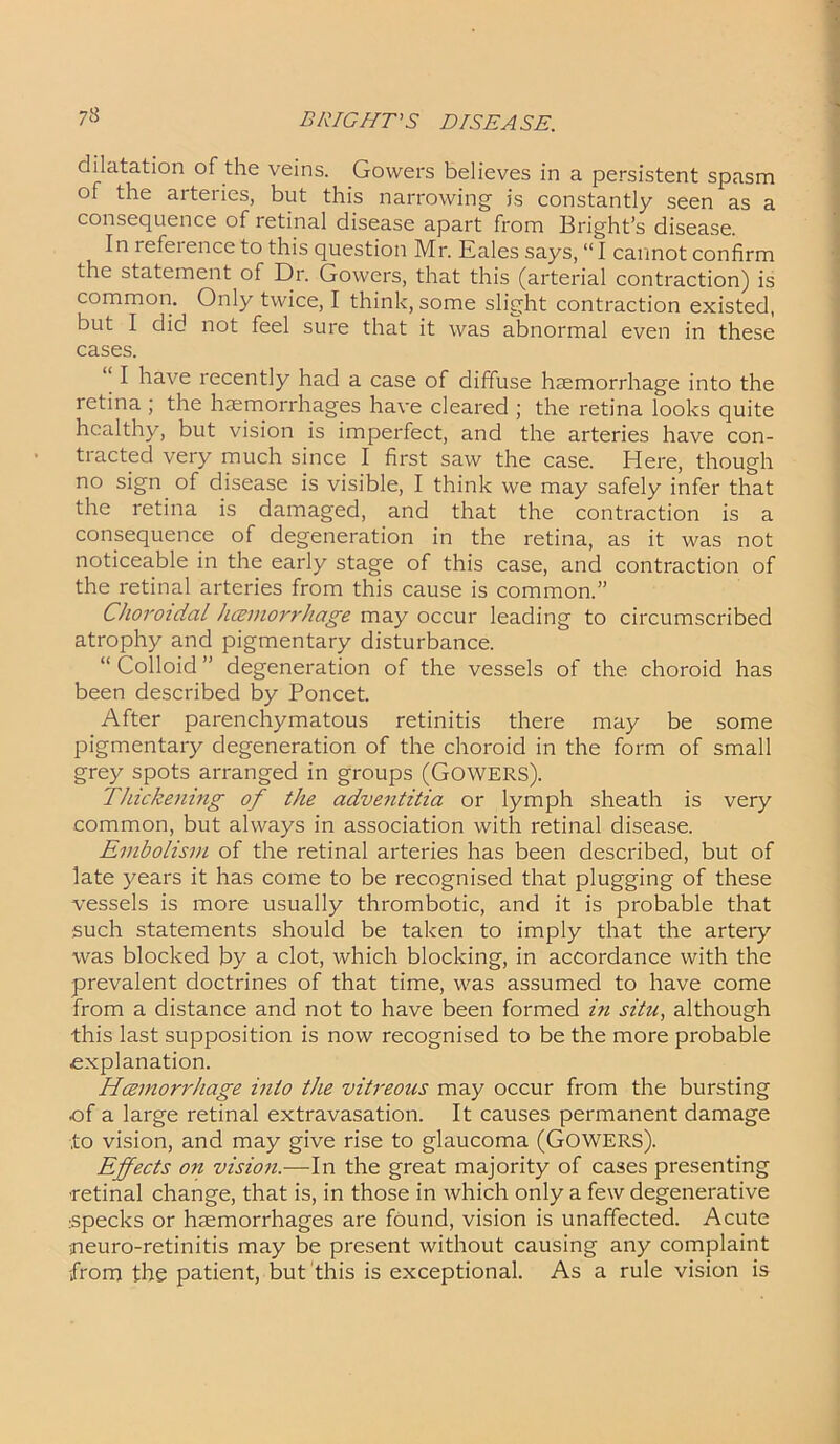73 dilatation of the veins. Gowers believes in a persistent spasm of the arteries, but this narrowing is constantly seen as a consequence of retinal disease apart from Bright’s disease. In reference to this question Mr. Eales says, “I cannot confirm the statement of Dr. Gowers, that this (arterial contraction) is common. Only twice, I think, some slight contraction existed, but I did not feel sure that it was abnormal even in these cases. I have recently had a case of diffuse haemorrhage into the retina ; the haemorrhages have cleared ; the retina looks quite healthy, but vision is imperfect, and the arteries have con- tracted very much since I first saw the case. Here, though no sign of disease is visible, I think we may safely infer that the retina is damaged, and that the contraction is a consequence of degeneration in the retina, as it was not noticeable in the early stage of this case, and contraction of the retinal arteries from this cause is common.” Choroidal hcemorrhage may occur leading to circumscribed atrophy and pigmentary disturbance. “ Colloid ” degeneration of the vessels of the choroid has been described by Poncet. After parenchymatous retinitis there may be some pigmentary degeneration of the choroid in the form of small grey spots arranged in groups (GOWERS). Thickening of the adventitia or lymph sheath is very common, but always in association with retinal disease. Embolism of the retinal arteries has been described, but of late years it has come to be recognised that plugging of these vessels is more usually thrombotic, and it is probable that such statements should be taken to imply that the artery was blocked by a clot, which blocking, in accordance with the prevalent doctrines of that time, was assumed to have come from a distance and not to have been formed in situ, although this last supposition is now recognised to be the more probable explanation. Hcemorrhage into the vitreous may occur from the bursting of a large retinal extravasation. It causes permanent damage to vision, and may give rise to glaucoma (GOWERS). Effects on vision.—In the great majority of cases presenting ■retinal change, that is, in those in which only a few degenerative specks or haemorrhages are found, vision is unaffected. Acute neuro-retinitis may be present without causing any complaint •from the patient, but this is exceptional. As a rule vision is