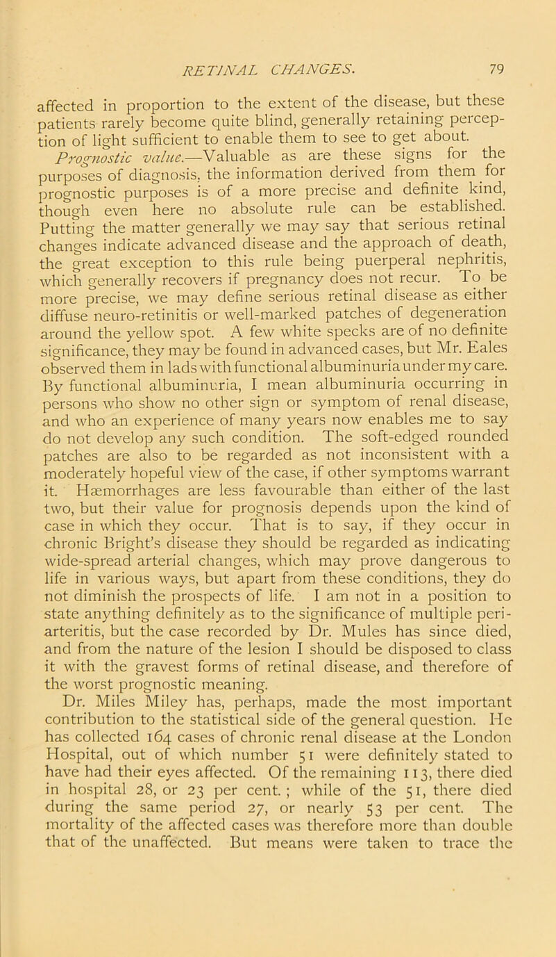 affected in proportion to the extent of the disease, but these patients rarely become quite blind, generally retaining percep- tion of light sufficient to enable them to see to get about. Prognostic value.—Valuable as are these signs for the purposes of diagnosis, the information derived from them for prognostic purposes is of a more precise and definite kind, though even here no absolute rule can be established. Putting the matter generally we may say that serious retinal changes indicate advanced disease and the approach of death, the great exception to this rule being puerperal nephritis, which generally recovers if pregnancy does not recur. To be more precise, we may define serious retinal disease as either diffuse neuro-retinitis or well-marked patches of degeneration around the yellow spot. A few white specks are of no definite significance, they may be found in advanced cases, but Mr. Eales observed them in lads with functional albuminuria under my care. By functional albuminuria, I mean albuminuria occurring in persons who show no other sign or symptom of renal disease, and who an experience of many years now enables me to say do not develop any such condition. The soft-edged rounded patches are also to be regarded as not inconsistent with a moderately hopeful view of the case, if other symptoms warrant it. Haemorrhages are less favourable than either of the last two, but their value for prognosis depends upon the kind of case in which they occur. That is to say, if they occur in chronic Bright’s disease they should be regarded as indicating wide-spread arterial changes, which may prove dangerous to life in various ways, but apart from these conditions, they do not diminish the prospects of life. I am not in a position to state anything definitely as to the significance of multiple peri- arteritis, but the case recorded by Dr. Mules has since died, and from the nature of the lesion I should be disposed to class it with the gravest forms of retinal disease, and therefore of the worst prognostic meaning. Dr. Miles Miley has, perhaps, made the most important contribution to the statistical side of the general question. He has collected 164 cases of chronic renal disease at the London Hospital, out of which number 51 were definitely stated to have had their eyes affected. Of the remaining 113, there died in hospital 28,01' 23 per cent.; while of the 51, there died during the same period 27, or nearly 53 per cent. The mortality of the affected cases was therefore more than double that of the unaffected. But means were taken to trace the