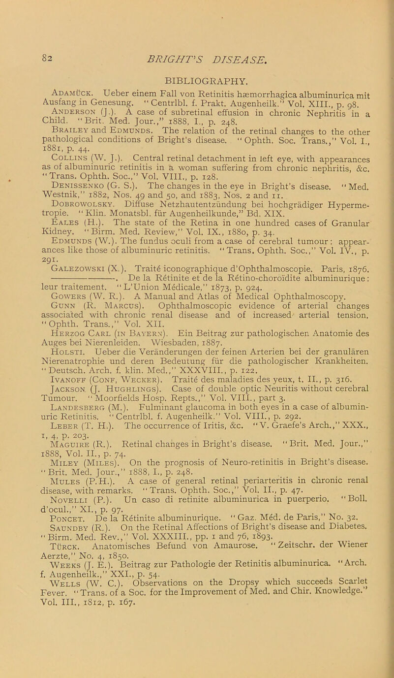 BIBLIOGRAPHY. Adamuck. Ueber einem Fall von Retinitis hsemorrhagica albuminurica mit Ausfang in Genesung. “ Centrlbl. f. Prakt. Augenheilk.” Vol. XIII., p. 98. Anderson (J.). A case of subretinal effusion in chronic Nephritis in a Child. “Brit. Med. Jour.,” 1888, I., p. 248. Brailey and Edmunds. The relation of the retinal changes to the other pathological conditions of Bright’s disease. “ Ophth. Soc. Trans.,’’Vol. I., 1881, p. 44. Collins (W. J.). Central retinal detachment in left eye, with appearances as of albuminuric retinitis in a woman suffering from chronic nephritis, &c. Trans. Ophth. Soc.,” Vol. VIII., p. 128. Denissenko (G. S.). The changes in the eye in Bright’s disease.  Med. Westnik,” 1882, Nos. 49 and 50, and 1883, Nos. 2 and 11. Dobrowolsky. Diffuse Netzhautentziindung bei hochgriidiger Hyperme- tropie. “ Klin. Monatsbl. fur Augenheilkunde,” Bd. XIX. Eales (PL). The state of the Retina in one hundred cases of Granular Kidney. “ Birm. Med. Review,” Vol. IX., 1880, p. 34. Edmunds (W.). The fundus oculi from a case of cerebral tumour: appear- ances like those of albuminuric retinitis. Trans. Ophth. Soc.,” Vol. IV., p. 291. Galezowski (X.). Traite iconographique d'Ophthalmoscopie. Paris, 1876. . De la R6tinite et de la Rdtino-choroidite albuminurique: leur traitement. “L’Union Medicale,” 1873, p. 924. Gowers (W. R.). A Manual and Atlas of Medical Ophthalmoscopy. Gunn (R. Marcus). Ophthalmoscopic evidence of arterial changes associated with chronic renal disease and of increased arterial tension. Ophth. Trans.,” Vol. XII. Herzog Carl (in Bayern). Ein Beitrag zur pathologischen Anatomie des Auges bei Nierenleiden. Wiesbaden, 1887. Holsti. Ueber die Veranderungen der feinen Arterien bei der granularen Nierenatrophie und deren Bedeutung fiir die pathologischer Krankheiten.  Deutsch. Arch. f. klin. Med.,” XXXVIII., p. 122. Ivanoff (Conf, Wecker). Traite des maladies des yeux, t. II., p. 316. Jackson, (J. Hughlings). Case of double optic Neuritis without cerebral Tumour.  Moorfields Hosp. Repts.,” Vol. VIII., part 3. Landesberg (M.). Fulminant glaucoma in both eyes in a case of albumin- uric Retinitis. Centrlbl. f. Augenheilk.” Vol. VIII., p. 292. Leber (T. H.). The occurrence of Iritis, &c. “V. Graefe’s Arch.,” XXX., 1, 4, p. 203. Maguire (R.). Retinal changes in Bright's disease. Brit. Med. Jour.,” 1888, Vol. II., p. 74. Miley (Miles). On the prognosis of Neuro-retinitis in Bright’s disease. “Brit. Med. Jour.,” 1888, I., p. 248. Mules (P. H.). A case of general retinal periarteritis in chronic renal disease, with remarks. Trans. Ophth. Soc.,” Vol. II., p. 47. Novelli (P.). Un caso di retinite albuminurica in puerperio. “Boll, d’ocul.,” XI., p. 97. Poncet. De la Retinite albuminurique. “ Gaz. Med. de Paris,” No. 32. Saundby (R.). On the Retinal Affections of Bright’s disease and Diabetes. “Birm. Med. Rev., Vol. XXXIII., pp. 1 and 76, 1893. Turck. Anatomisches Befund von Amaurose. “ Zeitschr. der Wiener Aerzte,” No. 4, 1850. Weeks (J. E.). Beitrag zur Pathologie der Retinitis albuminurica. “Arch, f. Augenheilk.,” XXL, p. 54. Wells (W. C.). Observations on the Dropsy which succeeds Scarlet Fever. Trans, of a Soc. for the Improvement of Med. and Chir. Knowledge.” Vol. III., 1812, p. 167.